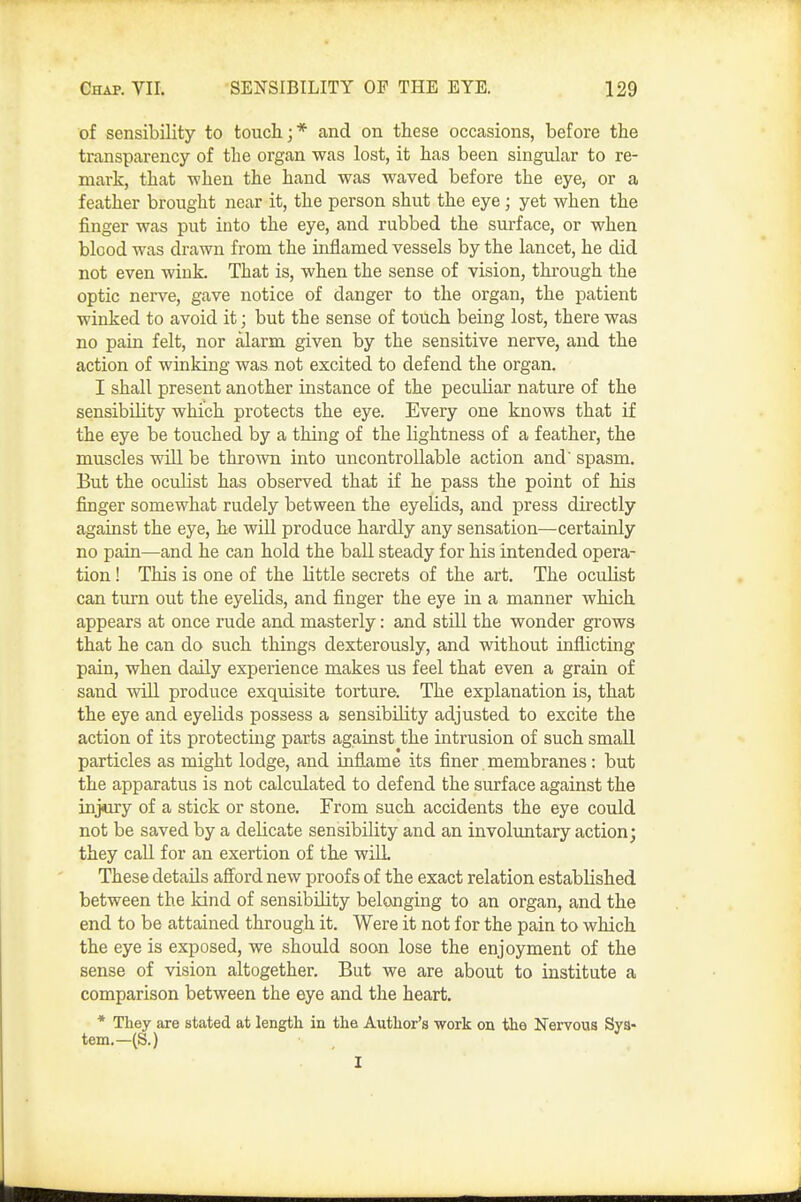 of sensibility to touch;* and on these occasions, before the transparency of the organ was lost, it has been singular to re- mark, that when the hand was waved before the eye, or a feather brought near it, the person shut the eye ; yet when the finger was put into the eye, and rubbed the surface, or when blood was drawn from the inflamed vessels by the lancet, he did not even wink. That is, when the sense of vision, through the optic nerve, gave notice of danger to the organ, the patient winked to avoid it; but the sense of touch being lost, there was no pain felt, nor alarm given by the sensitive nerve, and the action of winking was not excited to defend the organ. I shall present another instance of the peculiar nature of the sensibility which protects the eye. Every one knows that if the eye be touched by a thing of the lightness of a feather, the muscles will be thrown into uncontrollable action and' spasm. But the oculist has observed that if he pass the point of his finger somewhat rudely between the eyelids, and press directly against the eye, he wiU produce hardly any sensation—certainly no pain—and he can hold the ball steady for his intended opera- tion ! This is one of the little secrets of the art. The oculist can turn out the eyelids, and finger the eye in a manner which appears at once rude and masterly: and stUl the wonder grows that he can do such things dexterously, and vidthout inflicting pain, when daily experience makes us feel that even a grain of sand will produce exquisite torture. The explanation is, that the eye and eyelids possess a sensibility adjusted to excite the action of its protecting parts against the intrusion of such small particles as might lodge, and inflame its finer membranes : but the apparatus is not calculated to defend the surface against the injury of a stick or stone. From such accidents the eye could not be saved by a delicate sensibility and an involuntary action; they call for an exertion of the wilL These details afford new proofs of the exact relation established between the kind of sensibility belonging to an organ, and the end to be attained through it. Were it not for the pain to which the eye is exposed, we should soon lose the enjoyment of the sense of vision altogether. But we are about to institute a comparison between the eye and the heart. * They are stated at length in the Author's work on the Nervous Sya* tem.—(S.) I