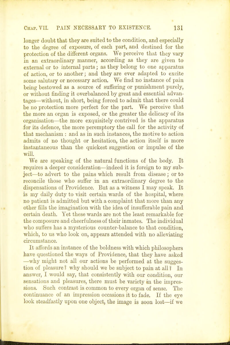 longer doubt that they are suited to the condition, and especially to the degree of exposure, of each part, and destined for the protection of the different organs. We perceive that they vary hi an extraordinary manner, according as they are given to external or to internal parts; as they belong to one apparatus of action, or to another; and they are ever adapted to excite some salutary or necessary action. We find no instance of pain being bestowed as a source of suffering or punishment purely, or without finding it overbalanced by great and essential advan- tages—without, in short, being forced to admit that there could be no protection more perfect for the part. We perceive that the more an organ is exposed, or the greater the delicacy of its organisation—the more exquisitely contrived is the apparatus for its defence, the more peremptory the call for the activity of that mechanism : and as in such instances, the motive to action admits of no thought or hesitation, the action itself is more instantaneous than the quickest suggestion or impulse of the ■will. We are speaking of the natural functions of the body. It requires a deeper consideration—indeed it is foreign to my sub- ject—to advert to the pains which result from disease; or to reconcile those who sufiier in an extraordinary degree to the dispensations of Providence. But as a witness I may speak. It is my daily duty to visit certain wards of the hospital, where no patient is admitted but with a complaint that more than any other fills the imagination with the idea of insufferable pain and certain death. Yet these wards are not the least remarkable for the composure and cheerfulness of their inmates. The individual who suffers has a mysterious counter-balance to that condition, which, to us who look on, appears attended with no alleviating circumstance. It affords an instance of the boldness with which philosophers have questioned the ways of Providence, that they have asked —why might not all our actions be performed at the sugges- tion of pleasure ? why should we be subject to pain at all 1 In answer, I would say, that consistently with our condition, our sensations and pleasures, there must be variety in the impres- sions. Such contrast is common to every organ of sense. The continuance of an impression occasions it to fade. If the eye look steadfastly upon one object, the image is soon lost—if we