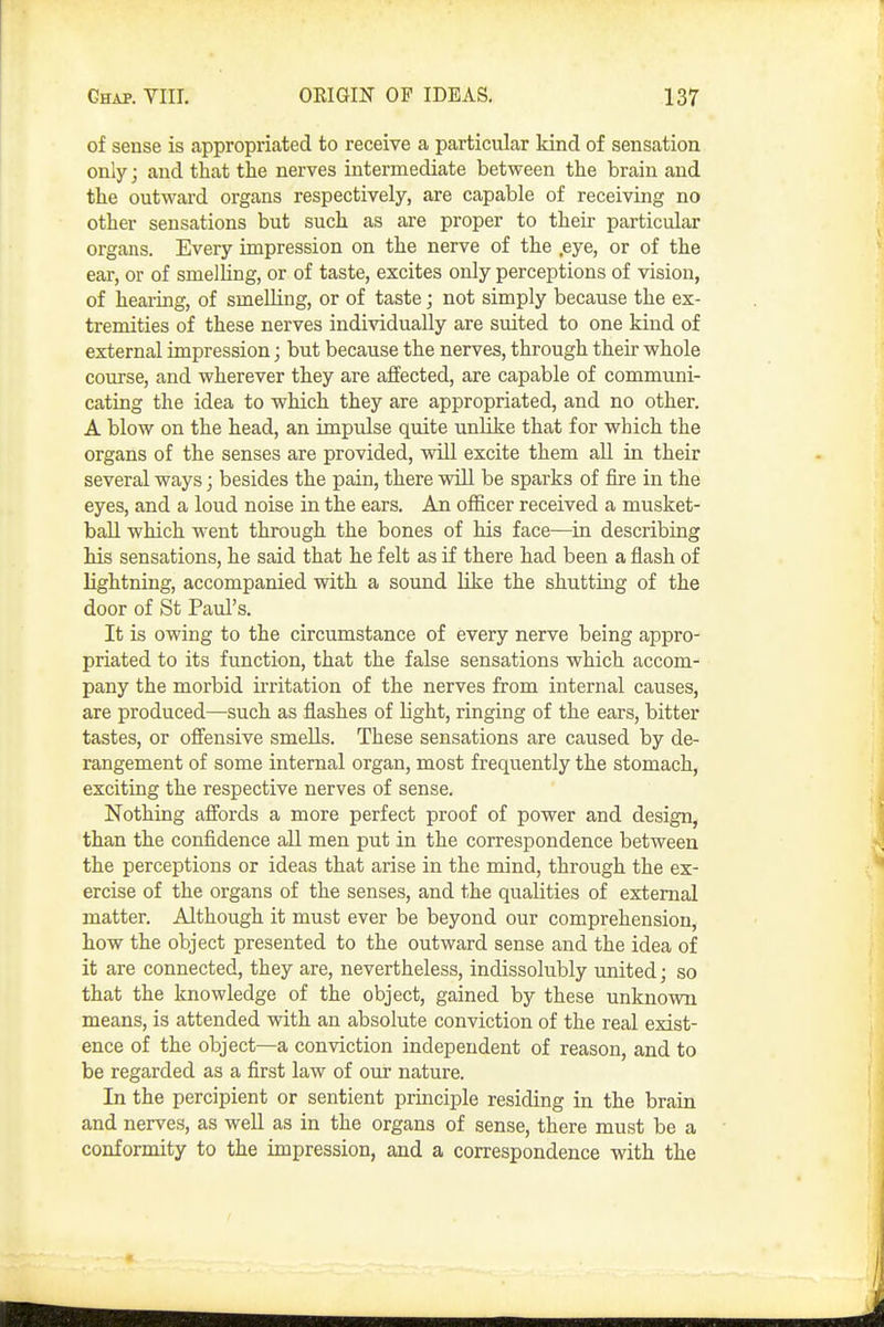 of sense is appropriated to receive a particular kind of sensation only; and that the nerves intermediate between the brain and the outward organs respectively, are capable of receiving no other sensations but such as are proper to their particular organs. Every impression on the nerve of the .eye, or of the ear, or of smelling, or of taste, excites only perceptions of vision, of hearing, of smelling, or of taste; not simply because the ex- tremities of these nerves individually are suited to one kind of external impression; but because the nerves, through their whole course, and wherever they are affected, are capable of communi- cating the idea to which they are appropriated, and no other. A blow on the head, an impulse quite unlike that for which the organs of the senses are provided, will excite them all in their several ways; besides the pain, there will be sparks of fire in the eyes, and a loud noise in the ears. An officer received a musket- ball which went through the bones of his face—in describing his sensations, he said that he felt as if there had been a flash of lightning, accompanied with a sound like the shutting of the door of St Paul's. It is owing to the circumstance of every nerve being appro- priated to its function, that the false sensations which accom- pany the morbid ii'ritation of the nerves from internal causes, are produced—^such as flashes of light, ringing of the ears, bitter tastes, or ofiensive smells. These sensations are caused by de- rangement of some internal organ, most frequently the stomach, exciting the respective nerves of sense. Nothing affords a more perfect proof of power and design, than the confidence all men put in the correspondence between the perceptions or ideas that arise in the mind, through the ex- ercise of the organs of the senses, and the qualities of external matter. Although it must ever be beyond our comprehension, how the object presented to the outward sense and the idea of it are connected, they are, nevertheless, indissolubly united; so that the knowledge of the object, gained by these unknown means, is attended with an absolute conviction of the real exist- ence of the object—a conviction independent of reason, and to be regarded as a first law of our nature. In the percipient or sentient principle residing in the brain and nerves, as well as in the organs of sense, there must be a conformity to the impression, and a correspondence with the