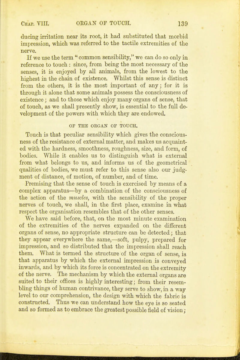 ducing irritation near its root, it had substituted that morbid impression, which was referred to the tactile extremities of the nerve. If we use the term  common sensibility, we can do so only in reference to touch : since, from being the most necessary of the senses, it is enjoyed by all animals, from the lowest to the highest in the chain of existence. Whilst this sense is distinct from the others, it is the most important of any; for it is through it alone that some animals possess the consciousness of existence; and to those which enjoy many organs of sense, that of touch, as we shall presently show, is essential to the full de- velopment of the powers with which they are endowed. OF THE ORGAN 01 TOUCH. Touch is that peculiar sensibility which gives the conscious- ness of the resistance of external matter, and makes us acquaint- ed with the hardness, smoothness, roughness, size, and form, of bodies. While it enables us to distinguish what is external from what belongs to us, and informs us of the geometrical qualities of bodies, we must refer to this sense also our judg- ment of distance, of motion, of number, and of time. Premising that the sense of touch is exercised by means of a complex apparatus—by a combination of the consciousness of the action of the muscles, with the sensibility of the proper nerves of touch, we shall, in the first place, examine in what respect the organisation resembles that of the other senses. We have said before, that, on the most minute examination of the extremities of the nerves expanded on the difierent organs of sense, no appropriate structure can be detected; that they appear everywhere the same,—soft, pulpy, prepared for impression, and so distributed that the impression shall reach them. What is termed the structure of the organ of sense, is that apparatus by which the external impression is conveyed inwards, and by which its force is concentrated on the extremity of the nerve. The mechanism by which the external organs are suited to their offices is highly interesting; from their resem- bling things of human contrivance, they serve to show, in a way level to oiu- comprehension, the design with which the fabric is constructed. Thus we can understand how the eye is so seated and so formed as to embrace the greatest possible field of vision;