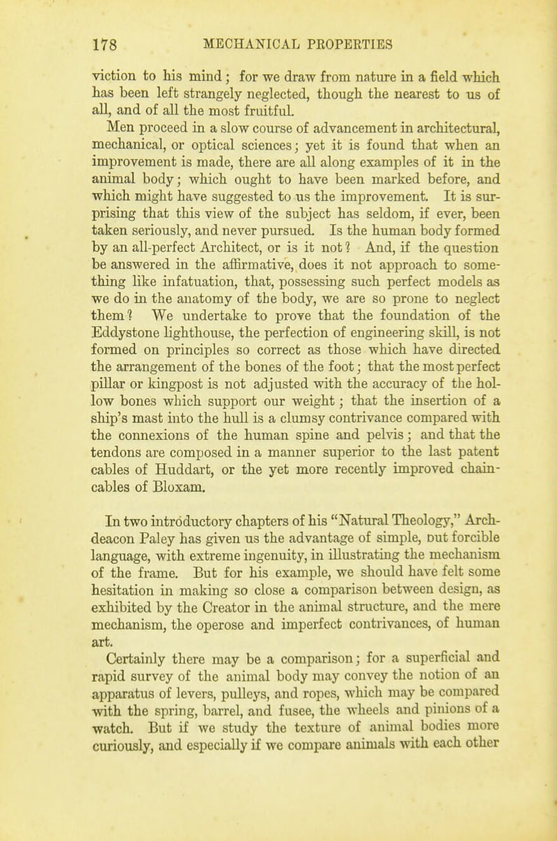 viction to his mind; for we draw from nature in a field which has been left strangely neglected, though the nearest to us of all, and of all the most fruitful Men proceed in a slow course of advancement in architectural, mechanical, or optical sciences; yet it is found that when an improvement is made, there are all along examples of it in the animal body; which ought to have been marked before, and which might have suggested to us the improvement. It is sur- prising that this view of the subject has seldom, if ever, been taken seriously, and never pursued. Is the human body formed by an all-perfect Architect, or is it not 1 And, if the question be answered in the affirmative, does it not approach to some- thing like infatuation, that, possessing such perfect models as we do in the anatomy of the body, we are so prone to neglect them? We undertake to prove that the foundation of the Eddystone lighthouse, the perfection of engineering sldll, is not formed on principles so correct as those which have directed the arrangement of the bones of the foot; that the most perfect pillar or kingpost is not adjusted with the accuracy of the hol- low bones which support our weight; that the insertion of a ship's mast into the hull is a clumsy contrivance compared with the connexions of the human spine and pelvis; and that the tendons are composed in a manner superior to the last patent cables of Huddart, or the yet more recently improved chain- cables of Bloxam, In two introductory chapters of his Natural Theology, Arch- deacon Paley has given us the advantage of simple, out forcible language, with extreme ingenuity, in illustrating the mechanism of the frame. But for his example, we should have felt some hesitation in making so close a comparison between design, as exhibited by the Creator in the animal structure, and the mere mechanism, the operose and imperfect contrivances, of human art. Certainly there may be a comparison; for a superficial and rapid survey of the animal body may convey the notion of an apparatus of levers, pulleys, and ropes, which may be compared with the spring, barrel, and fusee, the Avheels and pinions of a watch. But if we study the texture of animal bodies more curiously, and especially if we compare animals with each other