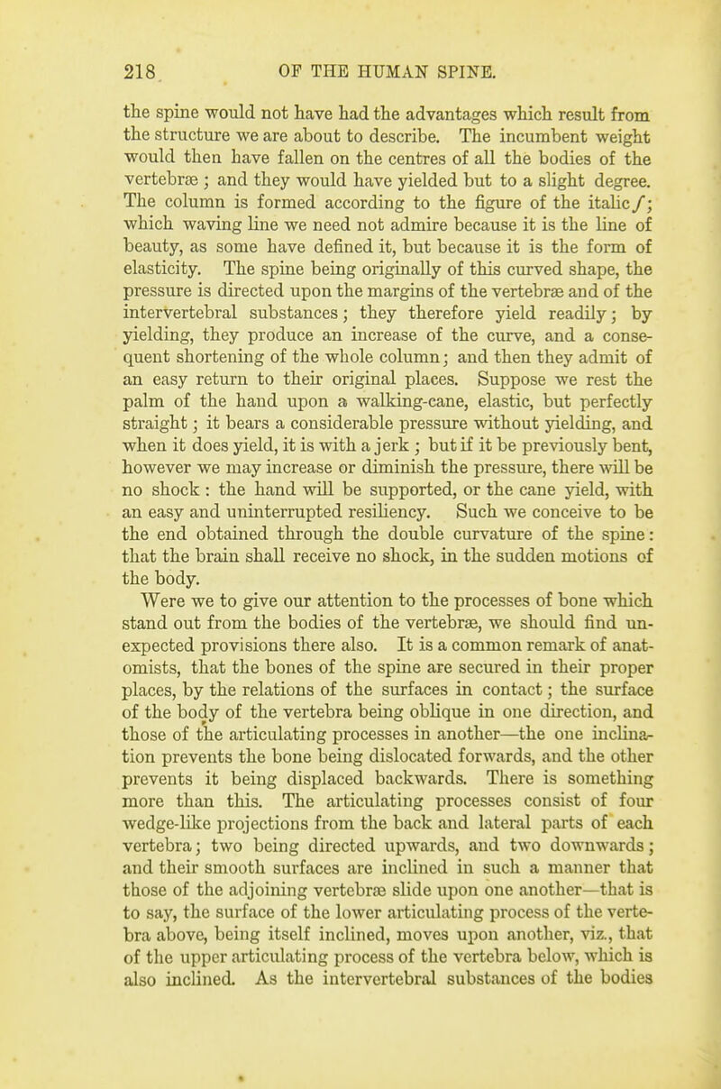 the spine would not have had the advantages which result from the structure we are about to describe. The incumbent weight would then have fallen on the centres of all the bodies of the vertebrae ; and they would have yielded but to a slight degree. The column is formed according to the figure of the italic /; which waving line we need not admire because it is the line of beauty, as some have defined it, but because it is the form of elasticity. The spine being originally of this curved shape, the pressure is directed upon the margins of the vertebrae and of the intervertebral substances; they therefore yield readily; by yielding, they produce an increase of the curve, and a conse- quent shortening of the whole column; and then they admit of an easy return to their original places. Suppose we rest the palm of the hand upon a waUdng-cane, elastic, but perfectly straight; it bears a considerable pressure without yielding, and when it does yield, it is with a jerk ; but if it be previously bent, however we may increase or diminish the pressure, there moU be no shock : the hand will be supported, or the cane jdeld, with an easy and uninterrupted resUiency. Such we conceive to be the end obtained through the double curvature of the spine: that the brain shall receive no shock, in the sudden motions of the body. Were we to give our attention to the processes of bone which stand out from the bodies of the vertebra, we should find un- expected provisions there also. It is a common remark of anat- omists, that the bones of the spine are secured in their proper places, by the relations of the surfaces in contact; the surface of the body of the vertebra being oblique in one direction, and those of the articulating processes in another—the one inclina- tion prevents the bone being dislocated forwards, and the other prevents it being displaced backwards. There is something more than this. The articulating processes consist of four wedge-like projections from the back and lateral parts of each vertebra; two being directed upwards, and two downwards; and their smooth surfaces are inclined in such a manner that those of the adjoining vertebrae slide upon one another—that is to say, the surface of the lower articulating process of the verte- bra above, being itself inclined, moves upon another, viz., that of the upper articulating process of the vertebra below, which is also inclined. As the intervertebral substances of the bodies