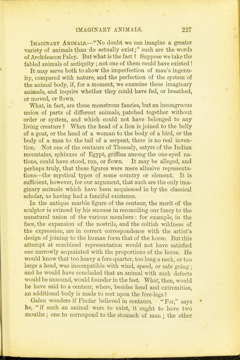 Imaginaey Animals.—No doubt we can imagine a greater variety of animals than do actually exist; such are the words of Archdeacon Paley. But what is the fact 1 Suppose we take the fabled animals of antiquity; not one of them could have existed! It may serve both to show the imperfection of man's ingenu- ity, compared with nature, and the perfection of the system of the animal body, if, for a moment, we examine these imaginary animals, and inquire whether they could have fed, or breathed, or moved, or flown. What, in fact, are these monstrous fancies, but an incongruous union of parts of different animals, patched together without order or system, and which could not have belonged to any living creature 1 When the head of a lion is joined to the belly of a goat, or the head of a woman to the body of a bird, or the body of a man to the tail of a serpent, there is no real inven- tion. Not one of the centaurs of Thessaly, satyrs of the Indian mountains, sphinxes of Egypt, grifi&ns among the one-eyed na- tions, could have stood, run, or flown. It may be alleged, and perhaps truly, that these figures were mere allusive representa- tions—the mystical types of some country or element. It is sufficient, however, for our argument, that such are the only ima- ginary animals which have been acquiesced in by the classical scholar, as having had a fanciful existence. In the antique marble figure of the centaur, the merit of the sculptor is evinced by his success in reconciling our fancy to the unnatural union of the various members : for example, in the face, the expansion of the nostrils, and the coltish wildness of the expression, are in correct correspondence with the artist's design of joining to the human form that of the horse. But this attempt at combined representation would not have satisfied one narrowly acquainted with the proportions of the horse. He would know that too heavy a fore-quarter, too long a neck, or too large a head, was incompatible with wind, speed, or safe going; and he would have concluded that an animal with such defects would be unsound, would founder in the feet. What, then, would he have said to a centaur, where, besides head and extremities, an additional body is made to rest upon the fore-legs 1 Galen wonders if Pindar believed in centaurs,  For, says he, if such an animal were to exist, it ought to have two mouths; one to correspond to the stomach of man j the other