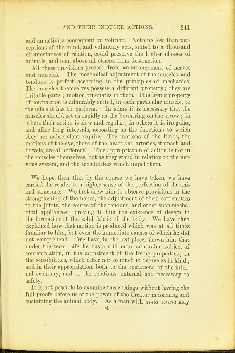 and an activity consequent on volition. Nothing less than per- ceptions of the mind, and voluntary acts, suited to a thousand circumstances of relation, could preserve the higher classes of animals, and man above all others, from destruction. All these provisions proceed from an arrangement of nerves and muscles. The mechanical adjustment of the muscles and tendons is perfect according to the principles of mechanics. The muscles themselves possess a different property; they are irritable parts ; motion originates in them. This living property of contraction is admirably suited, in each particular muscle, to the office it has to perform. In some it is necessary that the muscles should act as rapidly as the bowstring on the arrow; in others their action is slow and regular; in others it is irregular, and after long intervals, according as the functions to which they are subservient require. The motions of the limbs, the motions of the eye, those of the heart and arteries, stomach and bowels, are all different. This appropriation of action is not in the muscles themselves, but as they stand in relation to the ner- vous system, and the sensibilities which impel them. We hope, then, that by the course we have taken, we have carried the reader to a higher sense of the perfection of the ani- mal structure. We first drew him to observe provisions in the strengthening of the bones, the adjustment of their extremities to the joints, the course 6f the tendons, and other such mecha- nical appliances; proving to him the existence of design in the formation of the solid fabric of the body. We have then explained how that motion is produced which was at all times familiar to him, but even the immediate causes of which he did not comprehend. We have, in the last place, shown him that under the term Life, he has a still more admirable subject of contemplation, in the adjustment of the living properties; in the sensibilities, which differ not so much in degree as in kind; and in their appropriation, both to the operations of the inter- nal economy, and to the relations external and necessary to safety. It is not possible to examine these things without having the fuU proofs before us of the power of the Creator in forming and sustaining the animal body. As a man with guUa serena may Q