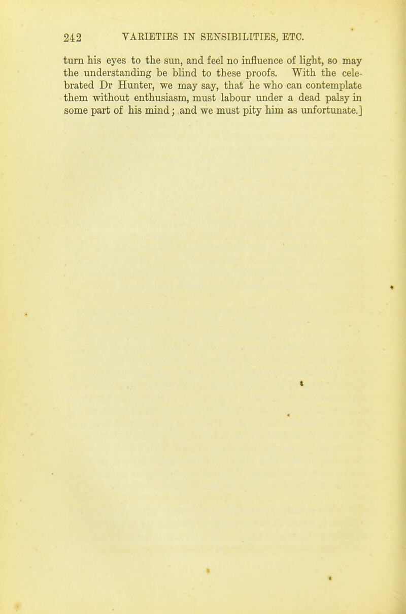 turn Ms eyes to the sun, and feel no influence of light, so may the understanding be blind to these proofs. With the cele- brated Dr Hunter, we may say, that he who can contemplate them without enthusiasm, must labour under a dead palsy in some part of his mind; and we must pity him as unfortunate.]