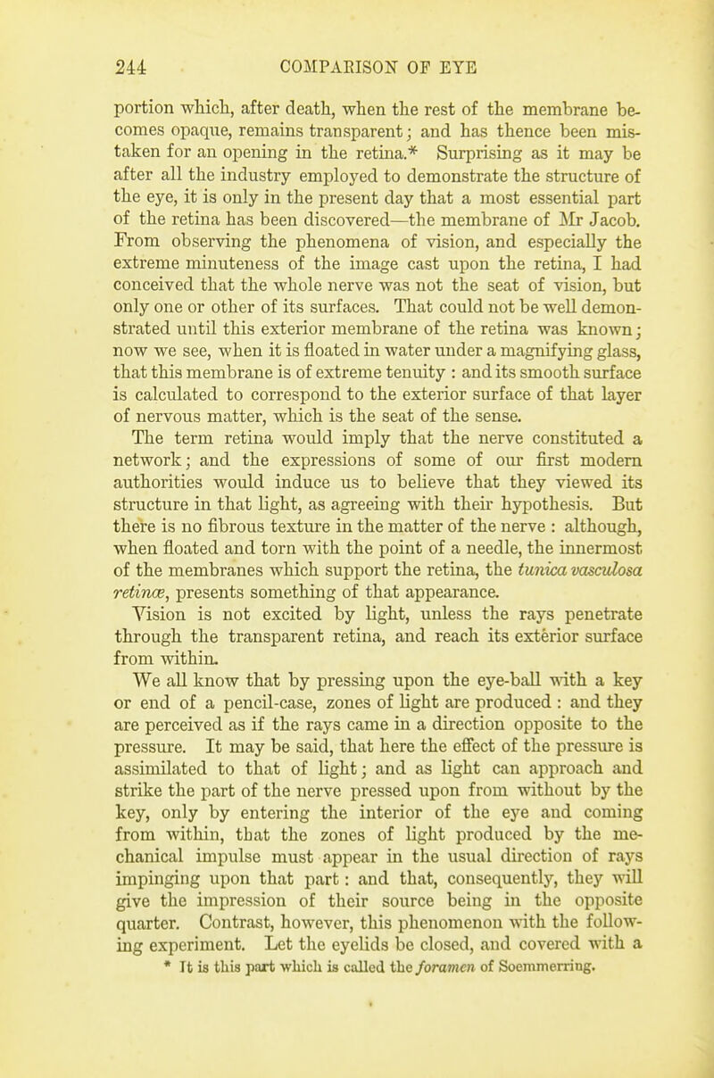 portion which, after death, when the rest of the membrane be- comes opaqne, remains transparent; and has thence been mis- taken for an opening in the retina.* Surprising as it may be after all the industry employed to demonstrate the structure of the eye, it is only in the present day that a most essential part of the retina has been discovered—the membrane of ^Mr Jacob. From observing the phenomena of vision, and especially the extreme minuteness of the image cast upon the retina, I had conceived that the whole nerve was not the seat of vision, but only one or other of its surfaces. That could not be well demon- strated until this exterior membrane of the retina was known; now we see, when it is floated in water under a magnifying glass, that this membrane is of extreme tenuity : and its smooth surface is calculated to correspond to the exterior surface of that layer of nervous matter, which is the seat of the sense. The term retina would imply that the nerve constituted a network; and the expressions of some of our first modem authorities would induce us to believe that they viewed its structure in that light, as agreeing with their hypothesis. But there is no fibrous texture in the matter of the nerve : although, when floated and torn with the point of a needle, the innermost of the membranes which support the retina, the tunica msculosa retinae, presents something of that appearance. Yision is not excited by light, unless the rays penetrate through the transparent retina, and reach its exterior surface from within. We all know that by pressing upon the eye-ball ^ith a key or end of a pencil-case, zones of light are produced : and they are perceived as if the rays came in a direction opposite to the pressure. It may be said, that here the efiect of the pressure is assimilated to that of light; and as light can approach and strike the part of the nerve pressed upon from without by the key, only by entering the interior of the eye and coming from within, that the zones of light produced by the me- chanical impulse must appear in the usual direction of rays impinging upon that part: and that, consequently, they will give the impression of their source being in the opposite quarter. Contrast, however, this phenomenon with the follow- ing experiment. Let the eyelids be closed, and covered with a * It ia tliis part which is called the foramen of Soemmerring.