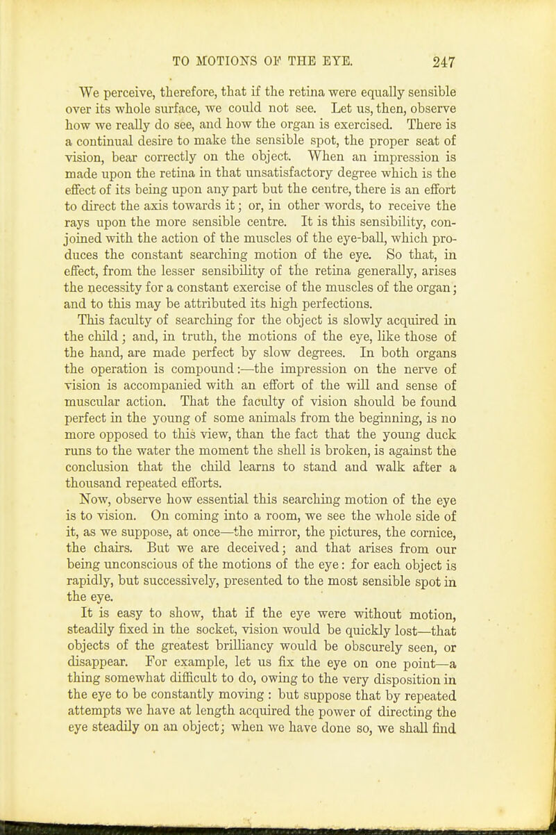 We perceive, therefore, that if the retina were equally sensible over its whole surface, we could not see. Let us, then, observe how we really do see, and how the organ is exercised. There is a continual desire to make the sensible spot, the proper seat of vision, bear correctly on the object. When an impression is made upon the retina in that unsatisfactory degree which is the effect of its being upon any part but the centre, there is an effort to direct the axis towards it; or, in other words, to receive the rays upon the more sensible centre. It is this sensibility, con- joined with the action of the muscles of the eye-ball, which pro- duces the constant searching motion of the eye. So that, in effect, from the lesser sensibility of the retina generally, arises the necessity for a constant exercise of the muscles of the organ; and to this may be attributed its high perfections. This faculty of searching for the object is slowly acquired in the cHld; and, in truth, the motions of the eye, like those of the hand, are made perfect by slow degrees. In both organs the operation is compound:—the impression on the nerve of vision is accompanied with an effort of the will and sense of muscular action. That the faculty of vision should be found perfect in the young of some animals from the beginning, is no more opposed to this view, than the fact that the young duck runs to the water the moment the shell is broken, is against the conclusion that the child learns to stand and walk after a thousand repeated efforts. Now, observe how essential this searching motion of the eye is to vision. On coming into a room, we see the whole side of it, as we suppose, at once—the mirror, the pictures, the cornice, the chairs. But we are deceived; and that arises from our being unconscious of the motions of the eye: for each object is rapidly, but successively, presented to the most sensible spot in the eye. It is easy to show, that if the eye were without motion, steadily fixed in the socket, vision would be quickly lost—that objects of the greatest brilliancy would be obscurely seen, or disappear. For example, let us fix the eye on one point—a thing somewhat difficult to do, owing to the very disposition in the eye to be constantly moving : but suppose that by repeated attempts we have at length acquired the power of directing the eye steadily on an object; when we have done so, we shall find