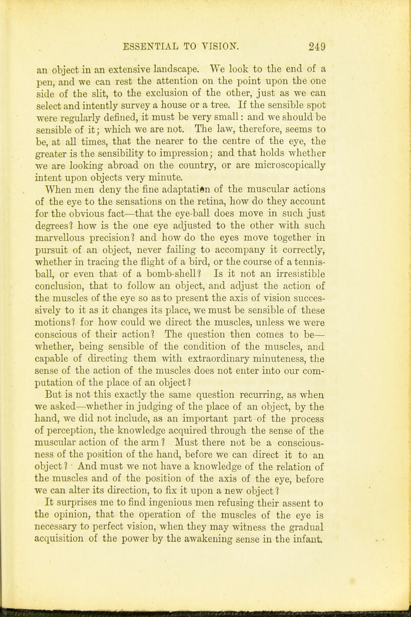 an object in an extensive landscape. We look to the end of a pen, and we can rest the attention on the point upon the one side of the slit, to the exclusion of the other, just as we can select and intently survey a house or a tree. If the sensible spot were regularly defined, it must be very small: and we should be sensible of it; which we are not. The law, therefore, seems to be, at all times, that the nearer to the centre of the eye, the greater is the sensibility to impression; and that holds whether we are looking abroad on the country, or are microscopically intent upon objects very minute. When men deny the fine adaptation of the muscular actions of the eye to the sensations on the retina, how do they account for the obvious fact—that the eye-ball does move in such just degrees'? how is the one eye adjusted to the other with such marvellous precision? and how do the eyes move together in pursuit of an object, never failing to accompany it correctly, whether in tracing the flight of a bird, or the course of a tennis- ball, or even that of a bomb-shell? Is it not an irresistible conclusion, that to follow an object, and adjust the action of the muscles of the eye so as to present the axis of vision succes- sively to it as it changes its place, we must be sensible of these motions? for how could we dh'ect the muscles, unless we were conscious of their action? The question then comes to be— whether, being sensible of the condition of the muscles, and capable of directing them with extraordinary minuteness, the sense of the action of the muscles does not enter into our com- putation of the place of an object? But is not this exactly the same question recurring, as when we asked—whether in judging of the place of an object, by the hand, we did not include, as an important part of the process of perception, the knowledge acquired through the sense of the muscular action of the arm 1 Must there not be a conscious- ness of the position of the hand, before we can direct it to an object ? ■ And must we not have a knowledge of the relation of the muscles and of the position of the axis of the eye, before we can alter its direction, to fix it upon a new object ? It surprises me to find ingenious men refusing their assent to the opinion, that the operation of the muscles of the eye is necessary to perfect vision, when they may witness the gradual acquisition of the power by the awakening sense in the infant.