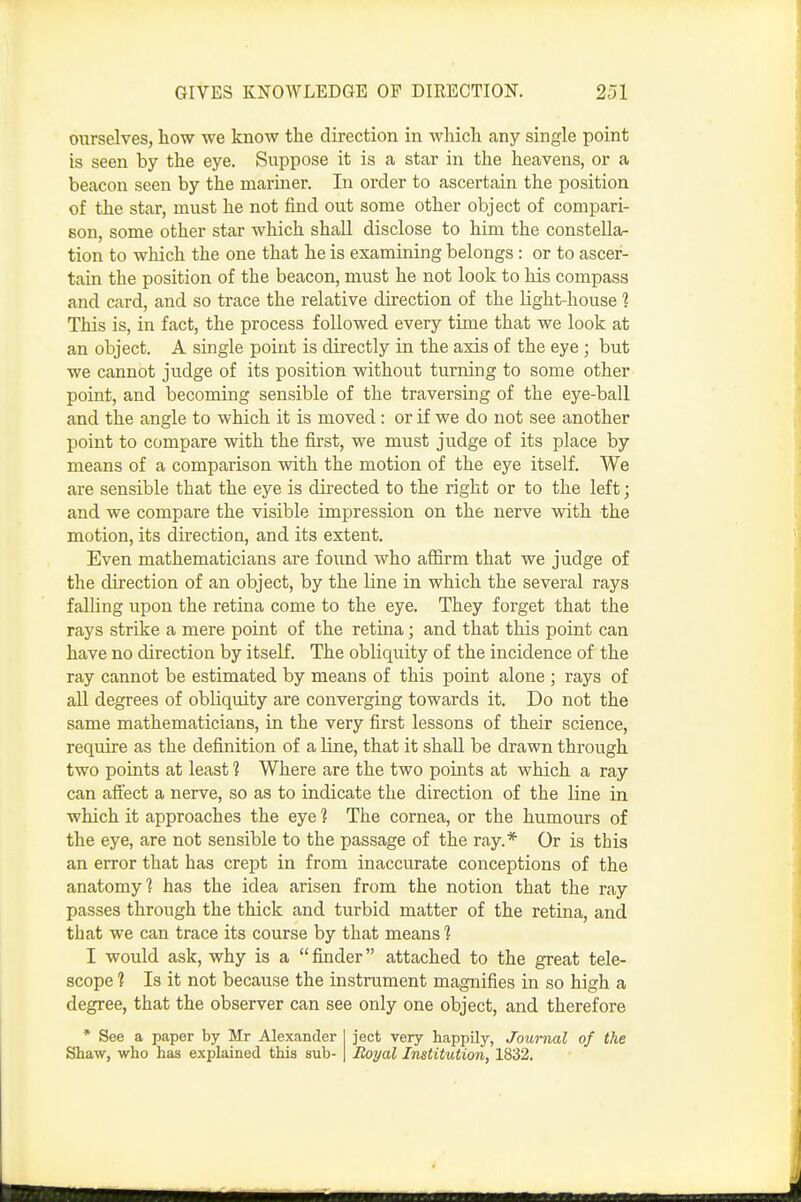 ourselves, how we know the direction in which any single point is seen by the eye. Suppose it is a star in the heavens, or a beacon seen by the mariner. In order to ascertain the position of the star, must he not find out some other object of compari- son, some other star which shall disclose to him the constella- tion to which the one that he is examining belongs : or to ascer- tain the position of the beacon, must he not look to his compass and card, and so trace the relative direction of the light-house 1 This is, in fact, the process followed every time that we look at an object. A single point is directly in the axis of the eye ; but we cannot judge of its position without turning to some other point, and becoming sensible of the traversing of the eye-ball and the angle to which it is moved: or if we do not see another point to compare with the first, we must judge of its place by means of a comparison with the motion of the eye itself. We are sensible that the eye is directed to the right or to the left; and we compare the visible impression on the nerve with the motion, its direction, and its extent. Even mathematicians are found who affirm that we judge of the direction of an object, by the line in which the several rays falling upon the retina come to the eye. They forget that the rays strike a mere point of the retina; and that this point can have no direction by itself. The obliquity of the incidence of the ray cannot be estimated by means of this point alone ; rays of all degrees of obliquity are converging towards it. Do not the same mathematicians, in the very first lessons of their science, require as the definition of a Une, that it shall be drawn through two points at least 1 Where are the two points at which a ray can aft'ect a nerve, so as to indicate the direction of the line in which it approaches the eye 1 The cornea, or the humours of the eye, are not sensible to the passage of the ray.* Or is this an error that has crept in from inaccurate conceptions of the anatomy? has the idea arisen from the notion that the ray passes through the thick and turbid matter of the retina, and that we can trace its course by that means'? I would ask, why is a finder attached to the great tele- scope 1 Is it not because the instrument magnifies in so high a degree, that the observer can see only one object, and therefore • See a paper by Mr Alexander I jeet very happUy, Journal of the Shaw, who has explained this sub-1 Royal Institution, 1832.