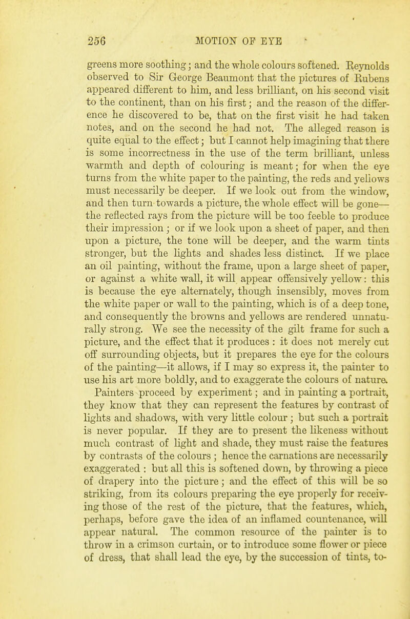 greens more sootliing; and the whole colours softened. Reynolds observed to Sir George Beaumont that the pictures of Rubens appeared different to him, and less brilliant, on his second visit to the continent, than on his first; and the reason of the differ- ence he discovered to be, that on the first visit he had taken notes, and on the second he had not. The alleged reason is quite equal to the effect; but I cannot help imagining that there is some incorrectness in the use of the term brilliant, unless warmth and depth of colouring is meant; for when the eye turns from the white paper to the painting, the reds and yeUows must necessarily be deeper. If we look out from the window, and then turn towards a picture, the whole effect will be gone— the reflected rays from the picture will be too feeble to produce their impression ; or if we look upon a sheet of paper, and then upon a picture, the tone wiU be deeper, and the warm tints stronger, but the lights and shades less distinct. If we place an oil painting, without the frame, upon a large sheet of paper, or against a white waU, it will appear offensively yellow: this is because the eye alternately, though insensibly, moves from the white paper or wall to the painting, which is of a deep tone, and consequently the browns and yellows are rendered unnatu- rally strong. We see the necessity of the gUt frame for such a picture, and the effect that it produces : it does not merely cut off surrounding objects, but it prepares the eye for the colours of the painting—it allows, if I may so express it, the painter to use his art more boldly, and to exaggerate the colours of nature. Painters proceed by experiment; and in painting a portrait, they know that they can represent the features by contrast of lights and shadows, with very little colour; but such a portrait is never popular. If they are to present the likeness %\'ithout much contrast of light and shade, they must raise the features by contrasts of the colours ; hence the carnations are necessarily exaggerated : but all this is softened down, by throwing a piece of drapery into the picture; and the effect of this will be so striking, from its colours preparing the eye properly for receiv- ing those of the rest of the picture, that the features, which, perhaps, before gave the idea of an inflamed countenance, wiU appear natural. The common resoiu-ce of the painter is to throw in a crimson curtain, or to introduce some flower or piece of dress, that shall lead the eye, by the succession of tints, to-