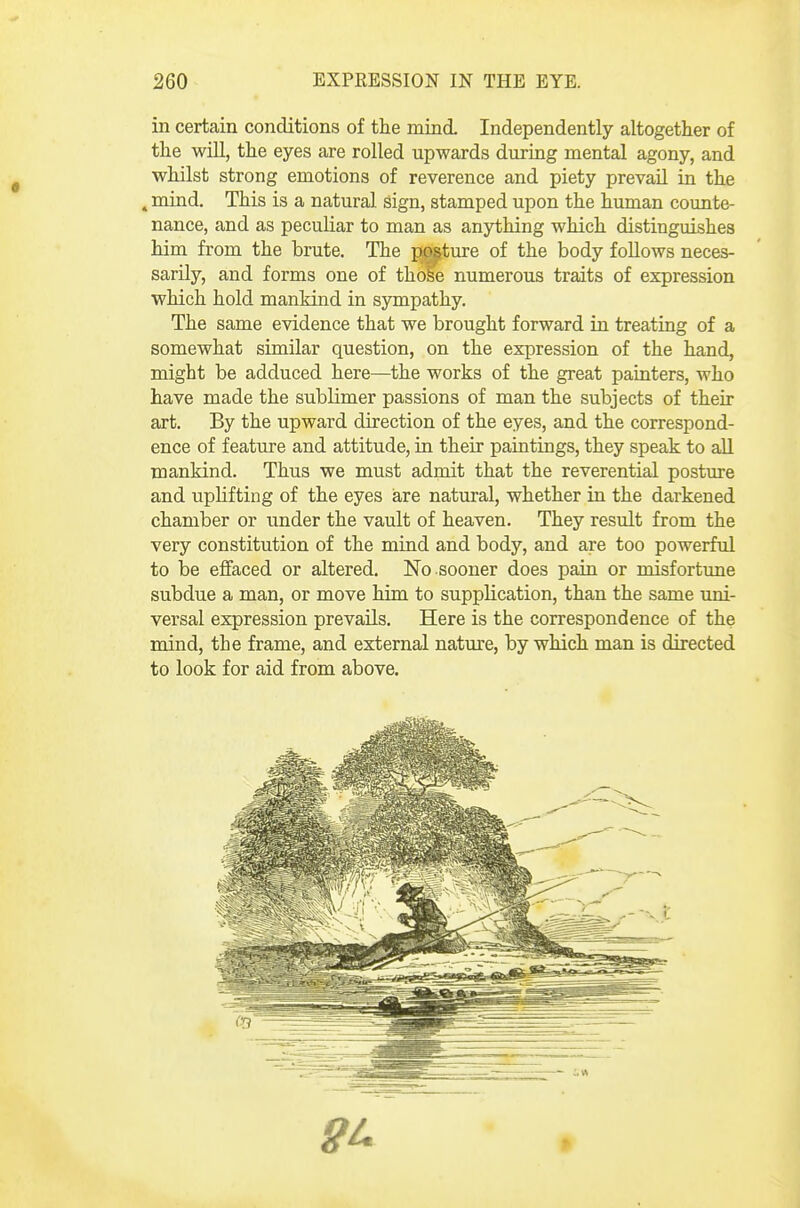 in certain conditions of the mind Independently altogether of the will, the eyes are rolled upwards during mental agony, and whilst strong emotions of reverence and piety prevail in the , mind. This is a natural sign, stamped upon the human counte- nance, and as peculiar to man as anything which distinguishes him from the brute. The jmtiu-e of the body follows neces- sarily, and forms one of ih^e numerous traits of expression which hold mankind in sympathy. The same evidence that we brought forward in treating of a somewhat similar question, on the expression of the hand, might be adduced here—the works of the great painters, who have made the sublimer passions of man the subjects of their art. By the upward direction of the eyes, and the correspond- ence of feature and attitude, in their paintings, they speak to aU. mankind. Thus we must admit that the reverential posture and uphfting of the eyes iare natural, whether in the darkened chamber or under the vault of heaven. They result from the very constitution of the mind and body, and are too powerful to be effaced or altered, No sooner does pain or misfortune subdue a man, or move him to supplication, than the same uni- versal expression prevails. Here is the correspondence of the mind, the frame, and external nature, by which man is directed to look for aid from above.