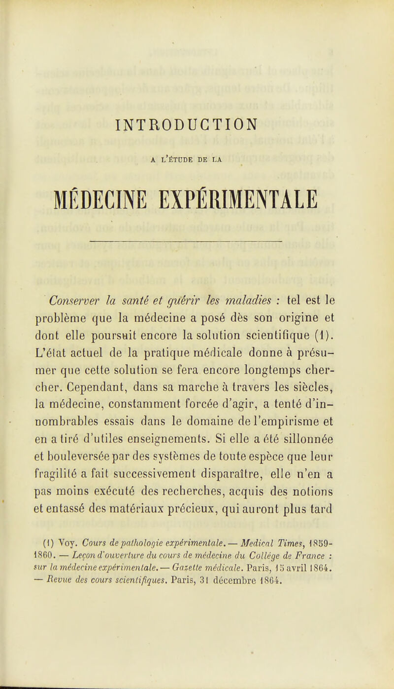 A l'étude de la Conserver la santé et guérir les maladies : tel est le problème que la médecine a posé dès son origine et dont elle poursuit encore la solution scientifique (1). L'élat actuel de la pratique médicale donne à présu- mer que cette solution se fera encore longtemps cher- cher. Cependant, dans sa marche à travers les siècles, la médecine, constamment forcée d'agir, a tenté d'in- nombrables essais dans le domaine de l'empirisme et en a tiré d'utiles enseignements. Si elle a été sillonnée et bouleversée par des systèmes de toute espèce que leur fragilité a fait successivement disparaître, elle n'en a pas moins exécuté des recherches, acquis des notions et entassé des matériaux précieux, qui auront plus tard (1) Voy. Cours depalholof/ie expérimentale. — Médical Times, 1859- 1860. — Leçon d'ouverture du cours de médecine du Collège de France : sur la médecine expérimentale. — Gazette médicale. Paris, lo avril 1864. — Revue des cours scientifiques. Paris, 31 décembre 1864.