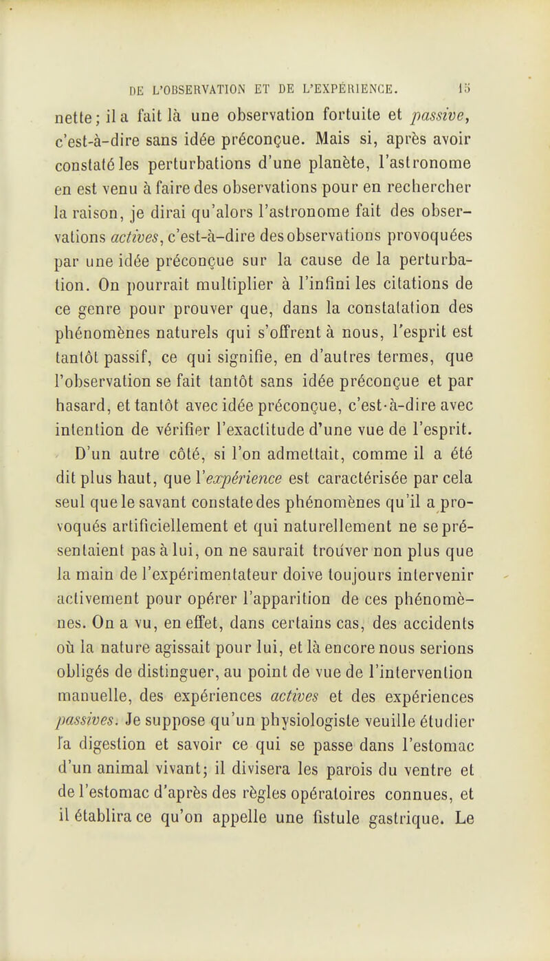 nette; il a fait là une observation fortuite et passive, c'est-à-dire sans idée préconçue. Mais si, après avoir constaté les perturbations d'une planète, l'astronome en est venu à faire des observations pour en rechercher la raison, je dirai qu'alors l'astronome fait des obser- vations actives^ c'est-à-dire des observations provoquées par une idée préconçue sur la cause de la perturba- tion. On pourrait multiplier à l'infini les citations de ce genre pour prouver que, dans la constatation des phénomènes naturels qui s'offrent à nous, l'esprit est tantôt passif, ce qui signifie, en d'autres termes, que l'observation se fait tantôt sans idée préconçue et par hasard, et tantôt avec idée préconçue, c'est-à-dire avec intention de vérifier l'exactitude d'une vue de l'esprit. D'un autre côté, si l'on admettait, comme il a été dit plus haut, que Y expérience est caractérisée par cela seul que le savant constate des phénomènes qu'il a pro- voqués artificiellement et qui naturellement ne se pré- sentaient pas à lui, on ne saurait trouver non plus que la main de l'expérimentateur doive toujours intervenir activement pour opérer l'apparition de ces phénomè- nes. On a vu, en effet, dans certains cas, des accidents oti la nature agissait pour lui, et là encore nous serions obligés de distinguer, au point de vue de l'intervention manuelle, des expériences actives et des expériences passives. Je suppose qu'un physiologiste veuille étudier Fa digestion et savoir ce qui se passe dans l'estomac d'un animal vivant; il divisera les parois du ventre et de l'estomac d'après des règles opératoires connues, et il établira ce qu'on appelle une fistule gastrique. Le