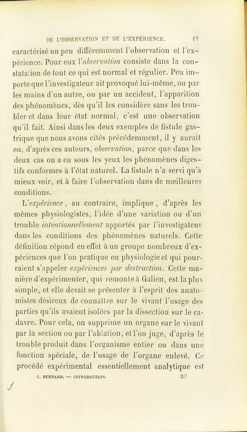 caractérisé un peu différemment l'observation et l'ex- périence. Pour eux Vobservation consiste dans la con- statalion de tout ce qui est normal et régulier. Peu im- porte que l'investigateur ait provoqué lui-même, ou par les mains d'un autre, ou par un accident, l'apparition des phénomènes, dès qu'il les considère sans les trou- bler et dans leur état normal, c'est une observation qu'il fait. Ainsi dans les deux exemples de fistule gas- trique que nous avons cités précédemment, il y aurait eu, d'après ces auteurs, observation, parce que dans les deux cas on a eu sous les yeux les phénomènes diges- tifs conformes à l'état naturel. La fistule n'a servi qu'à mieux voir, et à faire l'observation dans de meilleures conditions. Inexpérience, au contraire, implique , d'après les mêmes physiologistes, l'idée d'une variation ou d'un trouble intentionnellement apportés par l'investigateur dans les conditions des phénomènes naturels. Cette définition répond en effet à un groupe nombreux d'ex- périences que l'on pratique en physiologie et qui pour- raient s'appeler expériences par destruction. Cette ma- nière d'expérimenter, qui l'emonteà Galien, est la plus simple, et elle devait se présenter à l'esprit des anato- mistes désireux de connaître sur le vivant l'usage des parties qu'ils avaient isolées par la dissection sur le ca- davre. Pour cela, ou supprime un organe sur le vivant par la section ou par l'ablation, et l'on juge, d'après le trouble produit dans l'organisme entier ou dans une fonction spéciale, de l'usage de l'organe enlevé. Ce procédé expérimental essentiellement analytique est C. BERNARD. — INTHODUCTION- %0 J