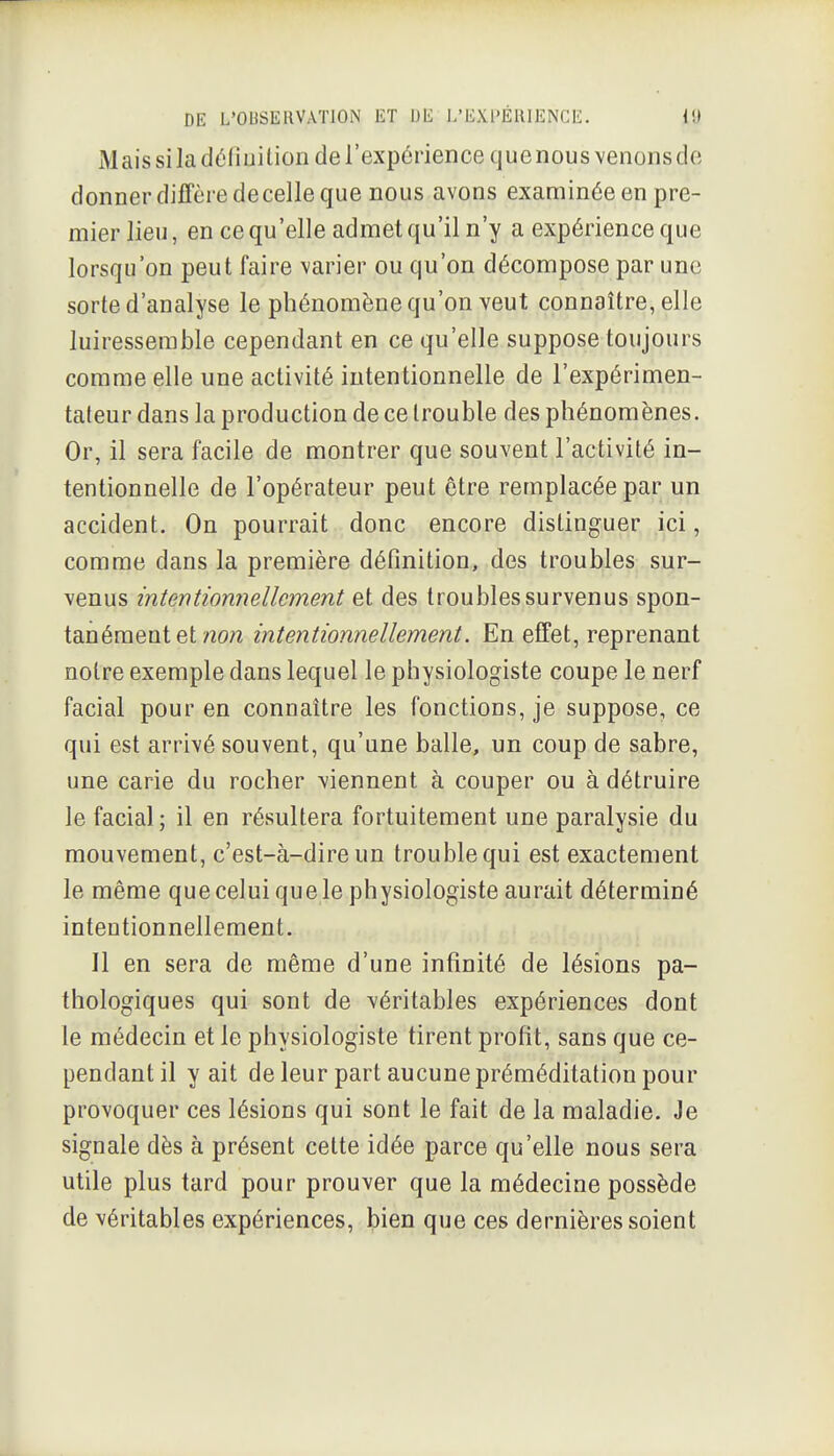 Mais si la déliuilion de l'expérience que nous venons de donner diffère de celle que nous avons examinée en pre- mier lieu, en ce qu'elle admet qu'il n'y a expérience que lorsqu'on peut faire varier ou qu'on décompose par une sorte d'analyse le phénomène qu'on veut connaître, elle luiresserable cependant en ce qu'elle suppose toujours comme elle une activité intentionnelle de l'expérimen- tateur dans la production de ce trouble des phénomènes. Or, il sera facile de montrer que souvent l'activité in- tentionnelle de l'opérateur peut être remplacée par un accident. On pourrait donc encore distinguer ici, comme dans la première définition, des troubles sur- venus intentionnellement et des troubles survenus spon- tanément et «o?2 intentionnellement. En effet, reprenant notre exemple dans lequel le physiologiste coupe le nerf facial pour en connaître les fonctions, je suppose, ce qui est arrivé souvent, qu'une balle, un coup de sabre, une carie du rocher viennent à couper ou à détruire le facial; il en résultera fortuitement une paralysie du mouvement, c'est-à-dire un trouble qui est exactement le même que celui que le physiologiste aurait déterminé intentionnellement. Il en sera de même d'une infinité de lésions pa- thologiques qui sont de véritables expériences dont le médecin et le physiologiste tirent profit, sans que ce- pendant il y ait de leur part aucune préméditation pour provoquer ces lésions qui sont le fait de la maladie. Je signale dès à présent cette idée parce qu'elle nous sera utile plus tard pour prouver que la médecine possède de véritables expériences, bien que ces dernières soient