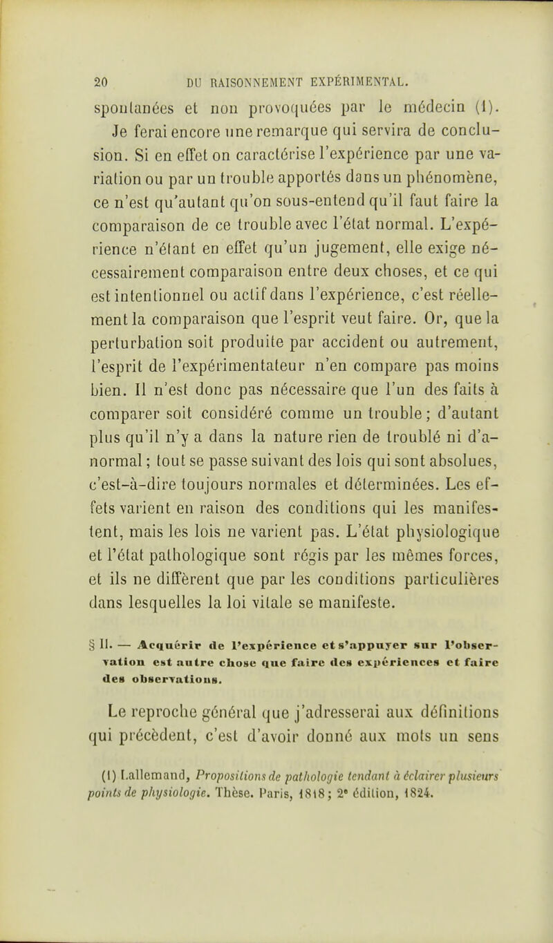 spontanées et non provoquées par le médecin (1). Je ferai encore nne remarque qui servira de conclu- sion. Si en effet on caractérise l'expérience par une va- riation ou par un trouble apportés dans un phénomène, ce n'est qu'autant qu'on sous-entend qu'il faut faire la comparaison de ce trouble avec l'état normal. L'expé- rience n'étant en effet qu'un jugement, elle exige né- cessairement comparaison entre deux choses, et ce qui est intentionnel ou actif dans l'expérience, c'est réelle- ment la comparaison que l'esprit veut faire. Or, que la perturbation soit produite par accident ou autrement, l'esprit de l'expérimentateur n'en compare pas moins bien. Il n'est donc pas nécessaire que l'un des faits à comparer soit considéré comme un trouble; d'autant plus qu'il n'y a dans la nature rien de troublé ni d'a- normal ; tout se passe suivant des lois qui sont absolues, c'est-à-dire toujours normales et déterminées. Les ef- fets varient en raison des conditions qui les manifes- tent, mais les lois ne varient pas. L'état physiologique et l'état pathologique sont régis par les mêmes forces, et ils ne diffèrent que par les conditions particulières dans lesquelles la loi vitale se manifeste. § II. — Acquérir de l'expérience et s'appuyer sur l'obser- Tation eut autre chose que faire tics expériences et faire des obserTatious. Le reproche général que j'adresserai aux définitions qui précèdent, c'est d'avoir donné aux mots un sens (1) Lallemand, Proposilions de pathologie tendant à éclairer plusieurs points de physiologie. Thèse. Paris, iS\8; 2* édilion, 1824.