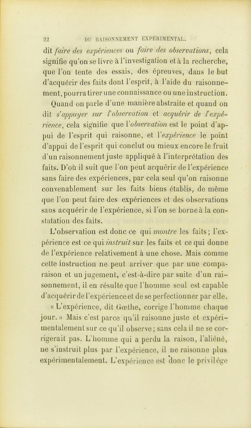 dit faire des expériences ou faire des observations, cela signifie qu'on se livre à Tinvestigalion et à la recherche, que l'on tente des essais, des épreuves, dans le but d'acquérir des faits dont l'esprit, à l'aide du raisonne- ment, pourra tirer une connaissance ou une instruction. Quand on parle d'une manière abstraite et quand on dit s'appuyer sur lobservation et acquérir de l'expé- rience, cela signifie que Vobservation est le point d'ap- pui de l'esprit qui raisonne, et Vexpérience le point d'appui de l'esprit qui conclut ou mieux encore le fruit d'un raisonnement juste appliqué à l'interprétation des faits. D'oii il suit que l'on peut acquérir de l'expérience sans faire des expériences, par cela seul qu'on raisonne convenablement sur les faits biens établis, de même que l'on peut faire des expériences et des observations sans acquérir de l'expérience, si l'on se borne à la con- statation des faits. L'observation est donc ce qui montre les faits ; l'ex- périence est ce qui instruit sur les faits et ce qui donne de l'expérience relativement à une chose. Mais comme cette instruction ne peut arriver que par une compa- raison et un jugement, c'est-à-dire par suite d'un rai- sonnement, il en résulte que l'homme seul est capable d'acquérir de l'expérience et de se perfectionner par elle. «L'expérience, dit Gœthe, corrige l'homme chaque jour.» Mais c'est parce qu'il raisonne juste et expéri- mentalement sur ce qu'il observe ; sans cela il ne se cor- rigerait pas. L'homme qui a perdu la raison, l'aliéné, ne s'instruit plus par l'expérience, il ne raisonne plus expérimentalement. L'expérience est 'donc le privilège