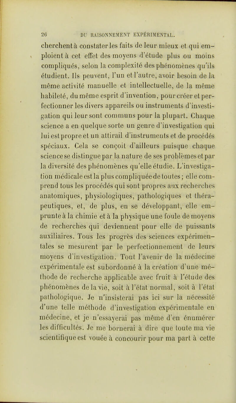 cherchent à constater les faits de leur mieux et qui em- ploient à cet effet des moyens d'étude plus ou moins compliqués, selon la complexité des phénomènes qu'ils étudient. Ils peuvent, l'un et l'autre, avoir besoin delà même activité manuelle et intellectuelle, de la même habileté, du même esprit d'invention, pourcréer et per- fectionner les divers appareils ou instruments d'investi- gation qui leur sont communs pour la plupart. Chaque science a en quelque sorte un genre d'investigation qui lui est propre et un attirail d'instruments et de procédés spéciaux. Cela se conçoit d'ailleurs puisque chaque science se distingue par la nature de ses problèmes et par la diversité des phénomènes qu'elle étudie. L'investiga- tion médicale est la plus compliquéede toutes; elle com- prend tous les procédés qui sont propres aux recherches anatomiques, physiologiques, pathologiques et théra- peutiques, et, de plus, en se développant, elle em- prunte à la chimie et à la physique une foule de moyens de recherches qui deviennent pour elle de puissants auxiliaires. Tous les progrès des sciences expérimen- tales se mesurent par le perfectionnement de leurs moyens d'investigation. Tout l'avenir de la médecine expérimentale est subordonné à la création d'une mé- thode de recherche applicable avec fruit à l'étude des phénomènes de la vie, soit à l'état normal, soit à l'état pathologique. Je n'insisterai pas ici sur la nécessité d'une telle méthode d'investigation expérimentale en médecine, et je n'essayerai pas même d'en énumérer les difficultés. Je me bornerai à dire que toute ma vie scientifique est vouée h concourir pour ma part à cette