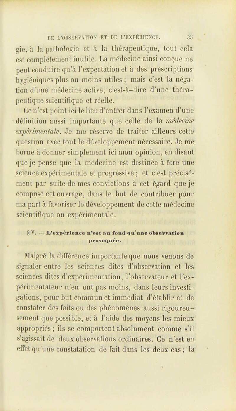 gie, à la pathologie et à la thérapeutique, tout cela est compléfemeut inutile. La médecine ainsi conçue ne peut conduire qu'à l'expectation et à des prescriptions hygiéniques plus ou moins utiles ; mais c'est la néga- tion d'une médecine active, c'est-à-dire d'une théra- peutique scientifique et réelle. Ce n'est point ici le lieu d'entrer dans l'examen d'une définition aussi importante que celle de la médecine expérimentale. Je me réserve de traiter ailleurs cette question avec tout le développement nécessaire. Je me borne à donner simplement ici mon opinion, en disant que je pense que la médecine est destinée à être une science expérimentale et progressive ; et c'est précisé- ment par suite de mes convictions à cet égard que je compose cet ouvrage, dans le but de contribuer pour ma part à favoriser le développement de cette médecine scientifique ou expérimentale. § V. — Ei'expérience n'est au foud qu'une observation provoquée. Malgré la difTérence importante que nous venons de signaler entre les sciences dites d'observation et les sciences dites d'expérimentation, l'observateur et l'ex- périmentateur n'en ont pas moins, dans leurs investi- gations, pour but commun et immédiat d'établir et de constater des faits ou des phénomènes aussi rigoureu- sement que possible, et à l'aide des moyens les mieux appropriés; ils se comportent absolument comme s'il s'agissait de deux observations ordinaires. Ce n'est en effet qu'une constatation de fait dans les deux cas; la