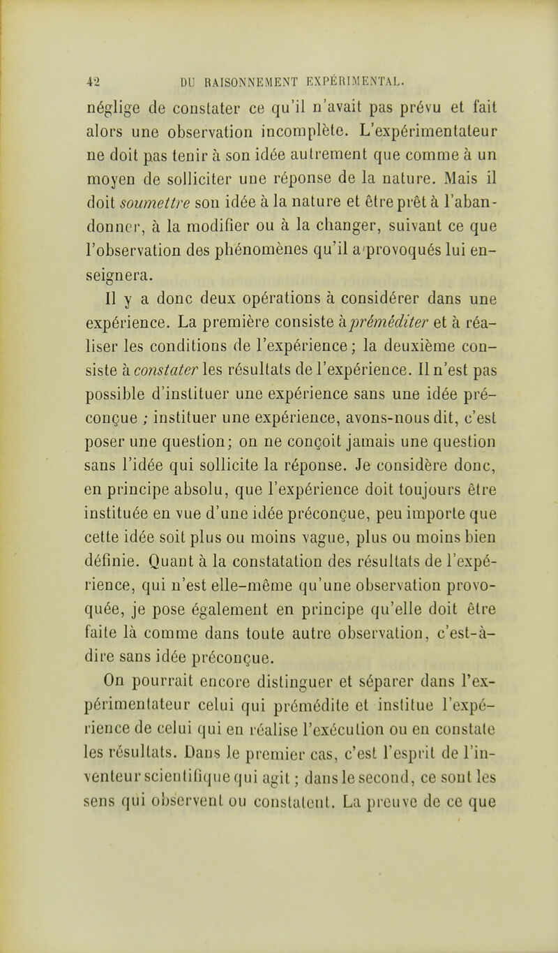 I 4-2 DU RAISONNEMENT EXPÉRIMENTAL. néglige de constater ce qu'il n'avait pas prévu et fait alors une observation incomplète. L'expérimentateur ne doit pas tenir à son idée autrement que comme à un moyen de solliciter une réponse de la nature. Mais il doit soumettre son idée à la nature et être prêt à l'aban- donner, à la modifier ou à la changer, suivant ce que l'observation des phénomènes qu'il a'provoqués lui en- seignera. 11 y a donc deux opérations à considérer dans une expérience. La première consiste h préméditer et à réa- liser les conditions de l'expérience ; la deuxième con- siste kconstater les résultats de l'expérience. Il n'est pas possible d'instituer une expérience sans une idée pré- conçue ; instituer une expérience, avons-nous dit, c'est poser une question; on ne conçoit jamais une question sans l'idée qui sollicite la réponse. Je considère donc, en principe absolu, que l'expérience doit toujours être instituée en vue d'une idée préconçue, peu importe que cette idée soit plus ou moins vague, plus ou moins bien définie. Quant à la constatation des résultats de l'expé- rience, qui n'est elle-même qu'une observation provo- quée, je pose également en principe qu'elle doit être faite là comme dans toute autre observation, c'est-à- dire sans idée préconçue. On pourrait encore distinguer et séparer dans l'ex- périmentateur celui qui prémédite et institue l'expé- rience de celui qui en réalise l'exécution ou en constate les résultats. Dans le premier cas, c'est l'esprit de l'in- \enteur scientifique qui agit ; dans le second, ce sont les sens qui observent ou constatent. La preuve de ce que