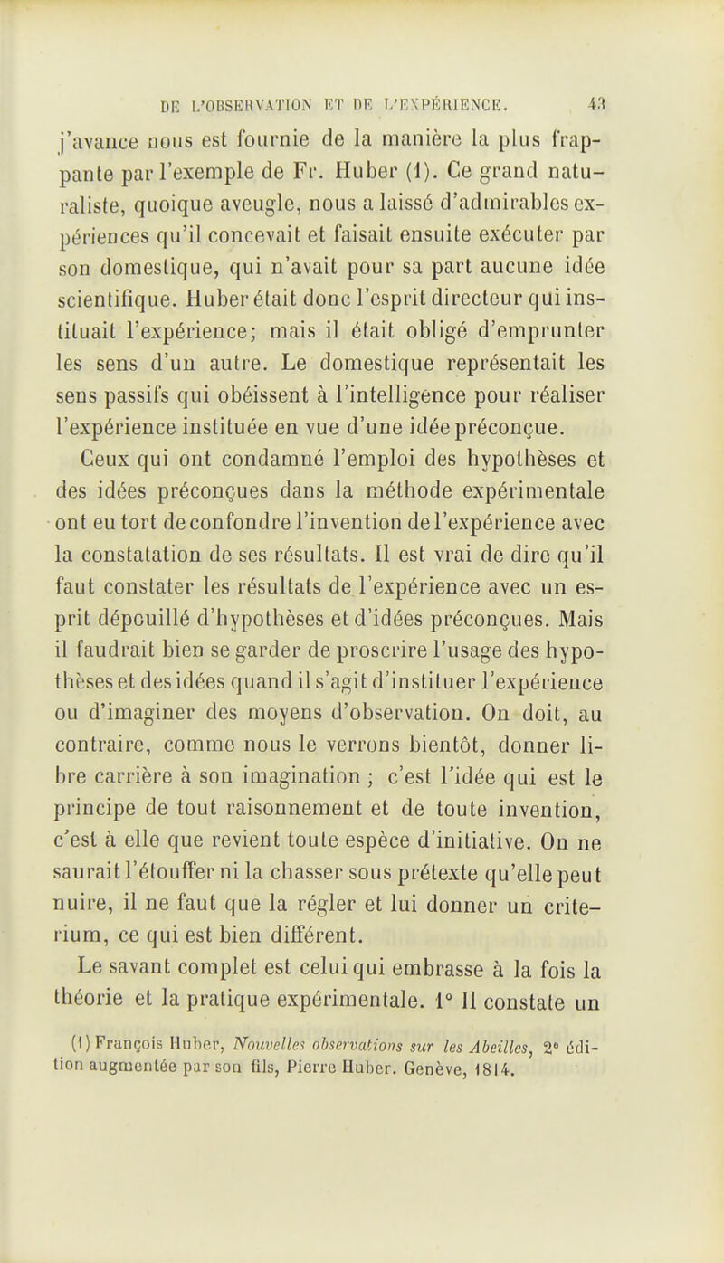 j'avance nous est fournie de la manière la plus frap- pante par l'exemple de Fr. Huber (1). Ce grand natu- raliste, quoique aveugle, nous a laissé d'admirables ex- périences qu'il concevait et faisait ensuite exécuter par son domestique, qui n'avait pour sa part aucune idée scientifique. Huber était donc l'esprit directeur qui ins- tituait l'expérience; mais il était obligé d'emprunter les sens d'un autre. Le domestique représentait les sens passifs qui obéissent à l'intelligence pour réaliser l'expérience instituée en vue d'une idée préconçue. Ceux qui ont condamné l'emploi des hypothèses et des idées préconçues dans la méthode expérimentale ont eu tort de confondre l'invention de l'expérience avec la constatation de ses résultats. Il est vrai de dire qu'il faut constater les résultats de l'expérience avec un es- prit dépouillé d'hypothèses et d'idées préconçues. Mais il faudrait bien se garder de proscrire l'usage des hypo- thèses et des idées quand il s'agit d'instituer l'expérience ou d'imaginer des moyens d'observation. On doit, au contraire, comme nous le verrons bientôt, donner li- bre carrière à son imagination; c'est l'idée qui est le principe de tout raisonnement et de toute invention, c'est à elle que revient toute espèce d'initiative. Ou ne saurait l'étouffer ni la chasser sous prétexte qu'elle peut nuire, il ne faut que la régler et lui donner un crité- rium, ce qui est bien différent. Le savant complet est celui qui embrasse à la fois la théorie et la pratique expérimentale, r II constate un (1) François Ilu])er, Nouvelles observations sur les Abeilles, 2« édi- lion augmentée par son fils, Pierre Huber. Genève, 1814.