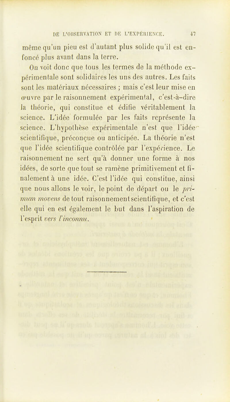 même qu'un pieu est d'autant plus solide qu'il est en- foncé plus avant dans la terre. On voit donc que tous les termes de la méthode ex- périmentale sont solidaires les uns des autres. Les faits sont les matériaux nécessaires ; mais c'est leur mise en œuvre par le raisonnement expérimental, c'est-à-dire la théorie, qui constitue et édifie véritablement la science. L'idée formulée par les faits représente la science. L'hypothèse expérimentale n'est que l'idée^ scientifique, préconçue ou anticipée. La théorie n'est que l'idée scientifique contrôlée par l'expérience. Le raisonnement ne sert qu'à donner une forme à nos idées, de sorte que tout se ramène primitivement et fi- nalement à une idée. C'est l'idée qui conslitue, ainsi que nous allons le voir, le point de départ ou le pri- mum movens de tout raisonnement scientifique, et c'est elle qui en est également le but dans l'aspiration de l'esprit vers f inconnu.