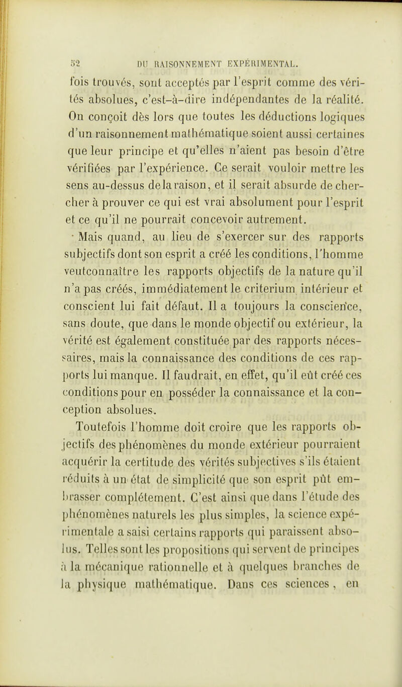 fois trouvés, sont acceptés par l'esprit comme des véri- tés absolues, c'est-à-dire indépendantes de la réalité. On conçoit dès lors que toutes les déductions logiques d'un raisonnement mathématique soient aussi certaines que leur principe et qu'elles n'aient pas besoin d'être vérifiées par l'expérience. Ce serait vouloir mettre les sens au-dessus delà raison, et il serait absurde de cher- cher à prouver ce qui est vrai absolument pour l'esprit et ce qu'il ne pourrait concevoir autrement. • Mais quand, au lieu de s'exercer sur des rapports subjectifs dont son esprit a créé les conditions, l'homme veutconnaître les rapports objectifs de la nature qu'il n'a pas créés, immédiatement le critérium intérieur et conscient lui fait défaut. Il a toujours la conscierice, sans doute, que dans le monde objectif ou extérieur, la vérité est également constituée par des rapports néces- s^aires, mais la connaissance des conditions de ces rap- ports lui manque. Il faudrait, en effet, qu'il eût créé ces conditions pour en posséder la connaissance et la con- ception absolues. Toutefois l'homme doit croire que les rapports ob- jectifs des phénomènes du monde extérieur pourraient acquérir la certitude des vérités subjectives s'ils étaient réduits à un état de simplicité que son esprit pût em- brasser complètement. C'est ainsi que dans l'étude des phénomènes naturels les plus simples, la science expé- rimentale a saisi certains rapports qui paraissent abso- lus. Telles sont les propositions qui servent de principes ;i la mécanique rationnelle et à quelques branches de la physique mathématique. Dans ces sciences , en