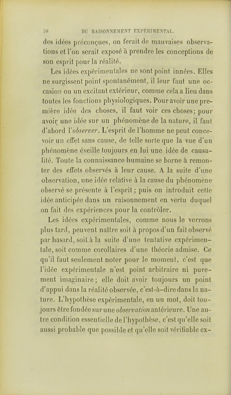 des idées préconçues, on ferait de mauvaises observa- lions et l'on serait exposé à prendre les conceptions de son esprit pour la réalité. Les idées expérimentales ne sont point innées. Elles ne surgissent point spontanément, il leur faut une oc- casion ou un excitant extérieur, comme cela a lieu dans toutes les fonctions physiologiques. Pour avoir une pre- mière idée des choses, il faut voir ces choses; pour avoir une idée sur un phénomène de la nature, il faut d'abord Vobserver. L'esprit de l'homme ne peut conce- voir un effet sans cause, de telle sorte que la vue d'un phénomène éveille toujours en lui une idée de causa- lité. Toute la connaissance humaine se borne à remon- ter des effets observés à leur cause. A la suite d'une observation, une idée relative à la cause du phénomène observé se présente à l'esprit ; puis on introduit celle idée anticipée dans un raisonnement en vertu duquel on fait des expériences pour la contrôler. Les idées expérimentales, comme nous le verrons plus tard, peuvent naître soit à propos d'un fait observé par hasard, soit à la suite d'une tentative expérimen- tale, soit comme corollaires d'une théorie admise. Ce qu'il faut seulement noter pour le moment, c'est que l'idée expérimentale n'est point arbitraire ni pure- ment imaginaire; elle doit avoir toujours un point d'appui dans la réalité observée, c'est-à-dire dans la na- ture. L'hypothèse expérimentale, en un mot, doit tou- jours être fondée sur une antérieure. Une au- tre condition essentielle de l'hypothèse, c'est qu'elle soit aussi probable que possible et qu'elle soit vérifiable ex-