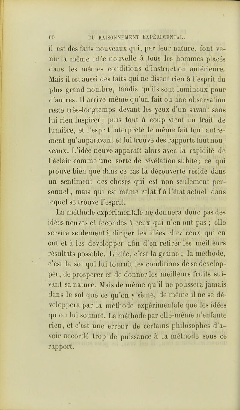 il est des faits nouveaux qui, par leur nature, font ve- nir la même idée nouvelle à lous les hommes placés dans les mêmes conditions d'instruction antérieure. Mais il est aussi des faits qui ne disent rien à l'esprit du plus grand nombre, tandis qu'ils sont lumineux pour d'autres. Il arrive même qu'un fait ou une observation reste très-longtemps devant les yeux d'un savant sans lui rien inspirer; puis tout à coup vient un trait de lumière, et l'esprit interprète le même fait tout autre- ment qu'auparavant et lui trouve des rapports tout nou- veaux. L'idée neuve apparaît alors avec la rapidité de l'éclair comme une sorte de révélation subite; ce qui prouve bien que dans ce cas la découverte réside dans un sentiment des choses qui est non~seulement per- sonnel , mais qui est même relatif à l'état actuel dans lequel se trouve l'esprit. La méthode expérimentale ne donnera donc pas des idées neuves et fécondes à ceux qui n'en ont pas ; elle servira seulement à diriger les idées chez ceux qui en ont et à les développer afin d'en retirer les meilleurs résultats possible. L'idée, c'est la graine ; la méthode, c'est le sol qui lui fournit les conditions de se dévelop- per, de prospérer et de donner les meilleurs fruits sui- vant sa nature. Mais de même qu'il ne poussera jamais dans le sol que ce qu'on y sème, de même il ne se dé- veloppera par la méthode expérimentale que les idées qu'on lui soumet. La méthode par elle-même n'enfante rien, et c'est une erreur de certains philosophes d'a- voir accordé trop de puissance à la méthode sous ce rapport.