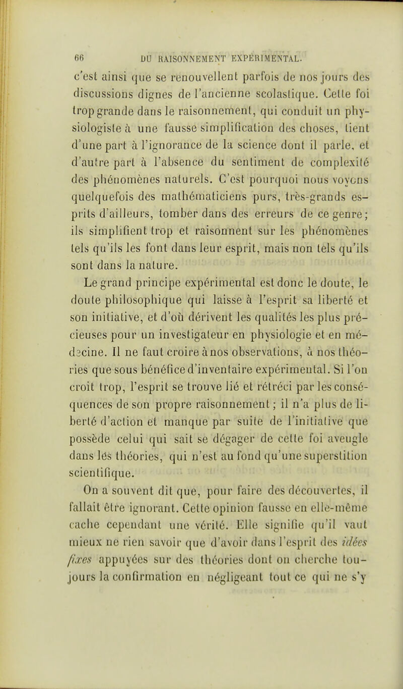 c'est ainsi que se renouvellent parfois de nos jours des discussions dignes de l'ancienne scolaslique. Celle foi trop grande dans le raisonnement, qui conduit un phy- siologiste à une fausse simplification des choses, tient d'une part à l'ignorance de la science dont il parle, et d'autre part à l'absence du sentiment de complexité des phénomènes naturels. C'est pourquoi nous voyons quelquefois des mathématiciens purs, très-grands es- prits d'ailleurs, tomber dans des erreurs de ce genre; ils simplifient trop et raisonnent sur les phénomènes tels qu'ils les font dans leur esprit, mais non tels qu'ils sont dans la nature. Le grand principe expérimental est donc le doute, le doute philosophique qui laisse à l'esprit sa liberté et son initiative, et d'oia dérivent les qualités les plus pré- cieuses pour un investigateur en physiologie et en mé- dscine. Il ne faut croire à nos observations, a nos théo- ries que sous bénéfice d'inventaire expérimental. Si l'on croit Irop, l'esprit se trouve lié et rétréci par les consé- quences de son propre raisonnement ; il n'a plus de li- berté d'action et manque par suite de l'initiative que possède celui qui sait se dégager de cette foi aveugle dans Itîs théories, qui n'est au fond qu'une superstition scientifique. On a souvent dit que, pour faire des découvertes, il fallait être ignorant. Celle opinion fausse en elle-même cache cependant une vérité. Elle signifie qu'il vaut mieux ne rien savoir que d'avoir dans l'esprit des idées fixes appuyées sur des théories dont on cherche tou- jours la confirmation en négligeant tout ce qui ne s'y