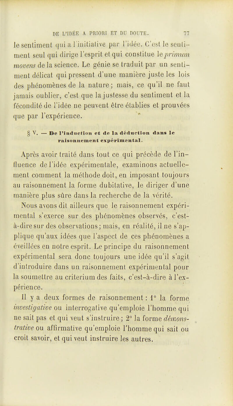 lescnlimeiU qui a l inilialive par l'idée. C'est le seiili-- meul seul qui dirige l'esprit et qui constitue leprimum movens de la science. Le génie se traduit par un senti- ment délicat qui pressent d'une manière juste les lois des phénomènes de la nature; mais, ce qu'il ne faut jamais oublier, c'est que la justesse du sentiment et la fécondité de l'idée ne peuvent être établies et prouvées que par l'expérience. § V. — ne l'induction et de la déduction dans le raisonnement expérimental. Après avoir traité dans tout ce qui précède de l'in- fluence de l'idée expérimentale, examinons actuelle- ment comment la méthode doit, en imposant toujours au raisonnement la forme dubitative, le diriger d'une manière plus sûre dans la recherche de la vérité. Nous avons dit ailleurs que le raisonnement expéri- mental s'exerce sur des phénomènes observés, c'est- à-dire sur des observations; mais, en réalité, il ne s'ap- plique qu'aux idées que l'aspect de ces phénomènes a éveillées en notre esprit. Le principe du raisonnement expérimental sera donc toujours une idée qu'il s'agit d'introduire dans un raisonnement expérimental pour la soumettre au critérium des faits, c'est-à-dire à l'ex- périence. 11 y a deux formes de raisonnement : 1° la forme investi g ative ou interrogalive qu'emploie l'homme qui ne sait pas et qui veut s'instruire ; 2° la forme démons- trative ou affirmative qu'emploie l'homme qui sait ou croit savoir, et qui veut instruire les autres.