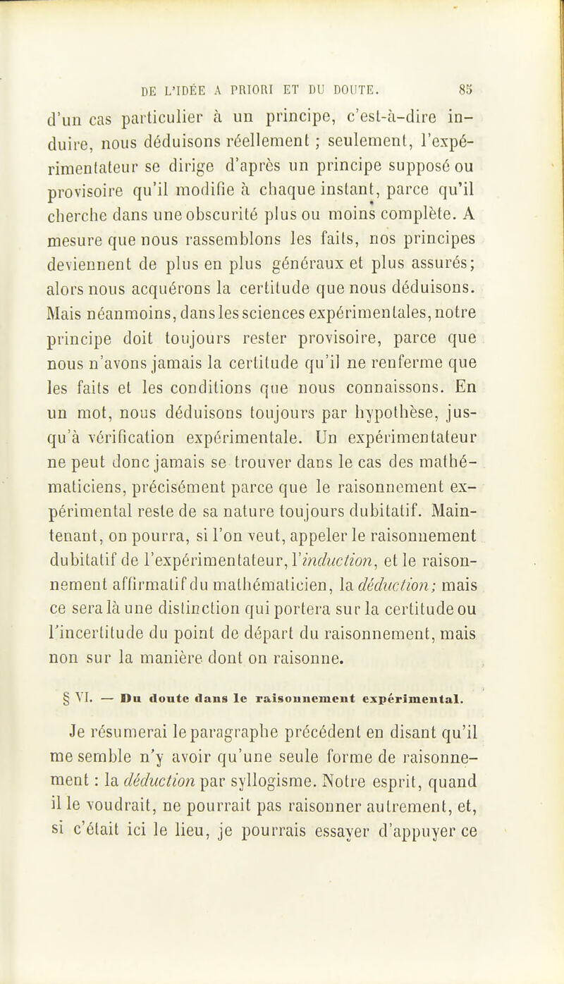 d'un cas particulier à un principe, c'est-à-dire in- duire, nous déduisons réellement ; seulement, l'expé- rimentateur se dirige d'après un principe supposé ou provisoire qu'il modifie à chaque instant, parce qu'il cherche dans une obscurité plus ou moins complète. A mesure que nous rassemblons les faits, nos principes deviennent de plus en plus généraux et plus assurés; alors nous acquérons la certitude que nous déduisons. Mais néanmoins, dans les sciences expérimentales, notre principe doit toujours rester provisoire, parce que nous n'avons jamais la certitude qu'il ne renferme que les faits et les conditions que nous connaissons. En un mot, nous déduisons toujours par hypothèse, jus- qu'à vérification expérimentale. Un expérimentateur ne peut donc jamais se trouver dans le cas des mathé- maticiens, précisément parce que le raisonnement ex- périmental reste de sa nature toujours dubitatif. Main- tenant, on pourra, si l'on veut, appeler le raisonnement dubitatif de l'expérimentateur, l'm^/wc/fwz, et le raison- nement affirmatif du mathématicien, la déduction; mais ce sera là une distinction qui portera sur la certitude ou l'incertitude du point de départ du raisonnement, mais non sur la manière dont on raisonne. § VI. — Du doute dans le raisouncment expérimental. Je résumerai le paragraphe précédent en disant qu'il me semble n'y avoir qu'une seule forme de raisonne- ment : la déduction par syllogisme. Notre esprit, quand il le voudrait, ne pourrait pas raisonner autrement, et, si c'était ici le lieu, je pourrais essayer d'appuyer ce