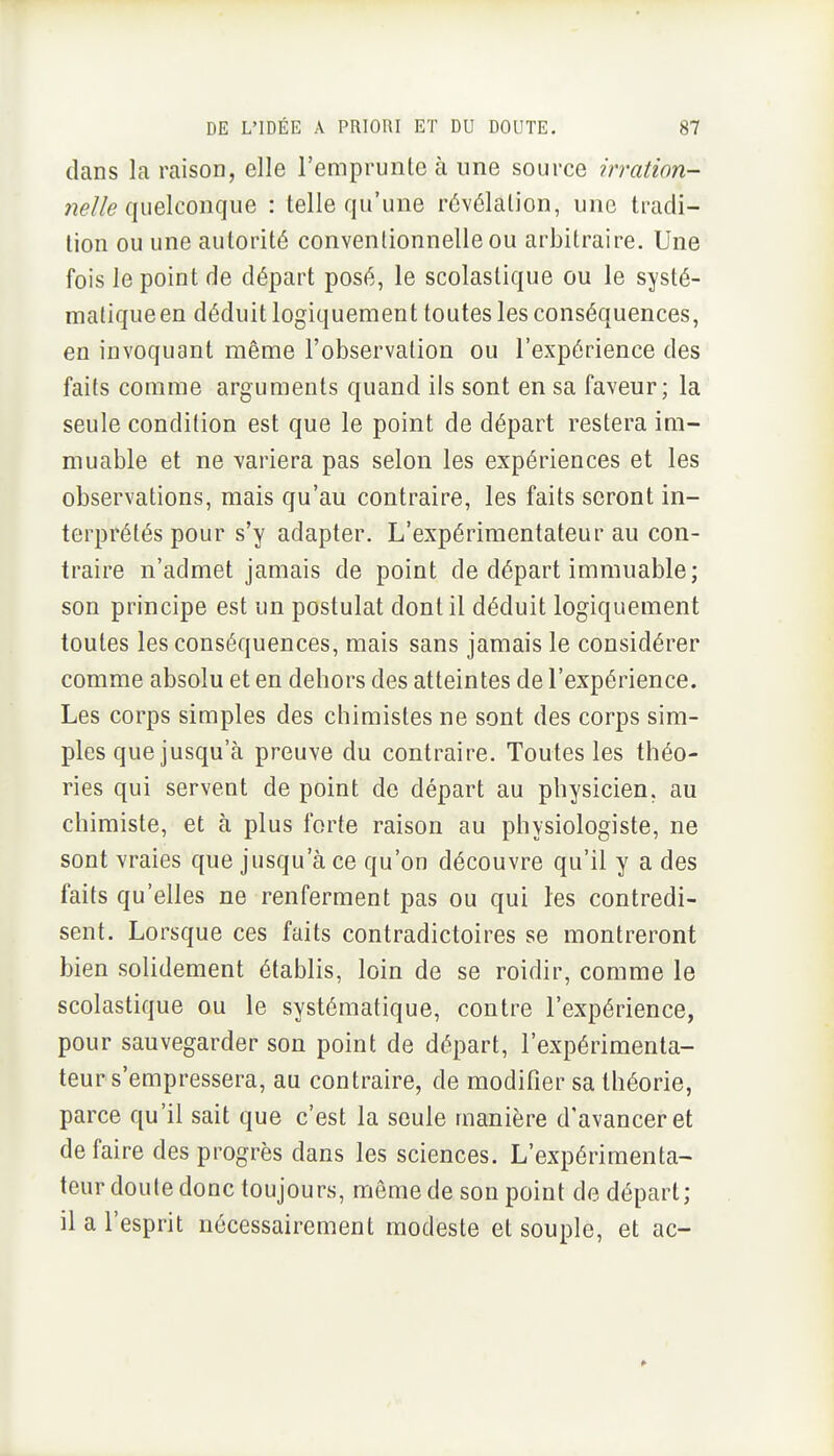 dans la raison, elle l'emprunte à une source irration- nelle (.\ue\coi\qnG. : telle qu'une révélation, une tradi- tion ou une autorité conventionnelle ou arbitraire. Une fois le point de départ posé, le scolastique ou le systé- matiqueen déduit logiquement toutes les conséquences, en invoquant même l'observation ou l'expérience des faits comme arguments quand ils sont en sa faveur; la seule condition est que le point de départ restera im- muable et ne variera pas selon les expériences et les observations, mais qu'au contraire, les faits seront in- terprétés pour s'y adapter. L'expérimentateur au con- traire n'admet jamais de point de départ immuable; son principe est un postulat dont il déduit logiquement toutes les conséquences, mais sans jamais le considérer comme absolu et en dehors des atteintes de l'expérience. Les corps simples des chimistes ne sont des corps sim- ples que jusqu'à preuve du contraire. Toutes les théo- ries qui servent de point de départ au physicien, au chimiste, et à plus forte raison au physiologiste, ne sont vraies que jusqu'à ce qu'on découvre qu'il y a des faits qu'elles ne renferment pas ou qui les contredi- sent. Lorsque ces faits contradictoires se montreront bien solidement établis, loin de se roidir, comme le scolastique ou le systématique, contre l'expérience, pour sauvegarder son point de départ, l'expérimenta- teur s'empressera, au contraire, de modifier sa théorie, parce qu'il sait que c'est la seule manière d'avancer et de faire des progrès dans les sciences. L'expérimenta- teur doute donc toujours, même de son point de départ; il a l'esprit nécessairement modeste et souple, et ac-