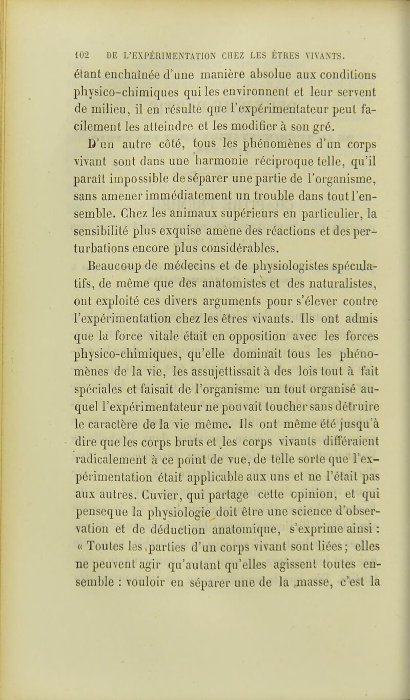 étant enchaînée d'une manière absolue aux conditions physico-chimiques qui les environnent et leur servent de milieu, il en résulte que l'expérimentateur peut fa- cilement les atteindre et les modifier à son gré. D'un autre côté, tous les phénomènes d'un corps vivant sont dans une harmonie réciproque telle, qu'il paraît impossible de séparer une partie de l'organisme, sans amener immédiatement un trouble dans tout l'en- semble. Chez les animaux supérieurs en particulier, la sensibilité plus exquise amène des réactions et des per- turbations encore plus considérables. Beaucoup de médecins et de physiologistes spécula- tifs, de même que des anatomistes et des naturalistes, ont exploité ces divers arguments pour s'élever contre l'expérimentation chez les êtres vivants. Ils ont admis que la force vitale était en opposition avec les forces physico-chimiques, qu'elle dominait tous les phéno- mènes de la vie, les assujettissait à des lois tout à fait spéciales et faisait de l'organisme un tout organisé au- quel l'expérimentateur ne pouvait loucher sans détruire le caractère de la vie même. Ils ont même été jusqu'à dire que les corps bruts et Jes corps vivants différaient radicalement à ce point de vue, de telle sorte que l'ex- périmentation était applicable aux uns et ne l'était pas aux autres. Cuvier, qui partage cette opinion, et qui penseque la physiologie doit être une science d'obser- vation et de déduction anatomique, s'exprime ainsi : (( Toutes les,parties d'un corps vivant sont liées; elles ne peuvent agir qu'autant qu'elles agissent toutes en- semble : vouloir en séparer une de la .masse, c'est la