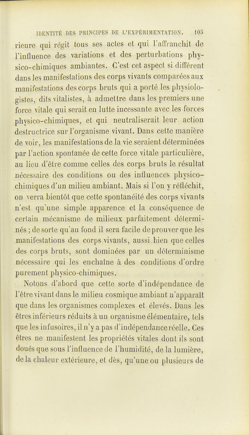 rieure qui régit loiis ses actes et qui l'alTrancliit de l'influence des variations et des perturbations phy- sico-chimiques ambiantes. C'est cet aspect si différent dans ]es manifestations des corps vivants comparées aux manifestations des corps bruts qui a porté les physiolo- gistes, dits vitalistes, à admettre dans les premiers une force vitale qui serait en lutte incessante avec les forces physico-chimiques, et qui neutraliserait leur action destructrice sur l'organisme vivant. Dans cette manière de voir, les manifestations de la vie seraient déterminées par l'action spontanée de cette force vitale particulière, au lieu d'être comme celles des corps bruts le résultat nécessaire des conditions ou des influence's physico- chimiques d'un milieu ambiant. Mais si l'on y réfléchit, on verra bientôt que cette spontanéité des corps vivants n'est qu'une simple apparence et la conséquence de certain mécanisme de milieux parfaitement détermi- nés ; de sorte qu'au fond il sera facile de prouver que les manifestations des corps vivants, aussi bien que celles des corps bruts, sont dominées par un déterminisme nécessaire qui les enchaîne à des conditions d'ordre purement physico-chimiques. Notons d'abord que cette sorte d'indépendance de l'être vivant dans le milieu cosmique ambiant n'apparaît que dans les organismes complexes et élevés. Dans les êtres inférieurs réduits à un organisme élémentaire, tels que les infusoires, il n'y a pas d'indépendance réelle. Ces êtres ne manifestent les propriétés vitales dont ils sont doués que sous l'influence de l'humidité, de la lumière, delà chaleur extérieure, et dès, qu'une ou plusieurs de