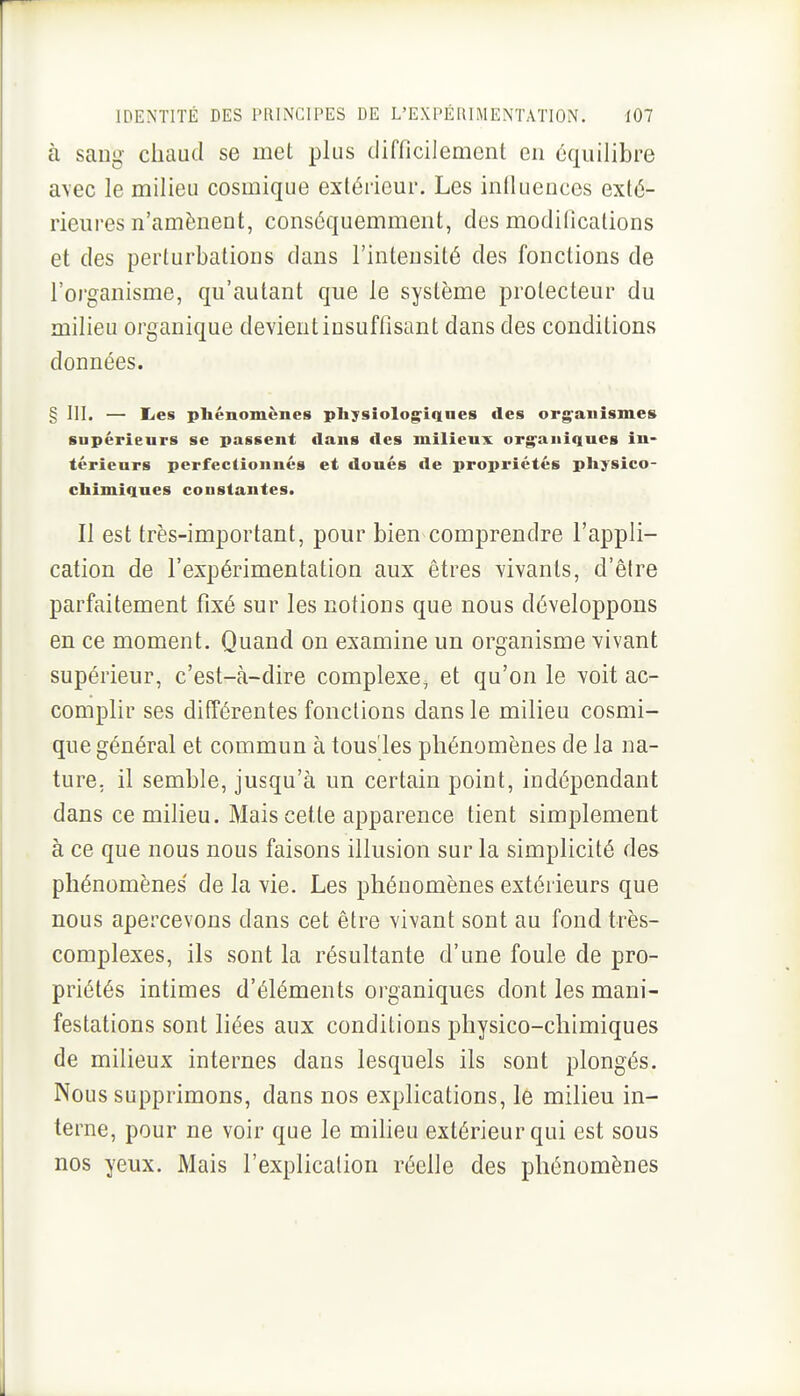 à sang chaud se met plus difficilement en équilibre a\ec le milieu cosmique extérieur. Les iniluences exté- rieures n'amènent, conséquemment, des modifications et des perturbations dans l'intensité des fonctions de l'organisme, qu'autant que le système prolecteur du milieu organique devient insuffisant dans des conditions données. § m. — liCs phénomènes pliysiolog^iqaes des org^anîsmes supérieurs se passent dans des milieux organiques in- térieurs perfectionnés et doués «le propriétés physico- chimiques constantes. Il est très-important, pour bien comprendre l'appli- cation de l'expérimentation aux êtres vivants, d'être parfaitement fixé sur les notions que nous développons en ce moment. Quand on examine un organisme vivant supérieur, c'est-à-dire complexe, et qu'on le voit ac- complir ses différentes fonctions dans le milieu cosmi- que général et commun à tous'les phénomènes de la na- ture, il semble, jusqu'à un certain point, indépendant dans ce milieu. Mais cette apparence tient simplement à ce que nous nous faisons illusion sur la simplicité des phénomènes' de la vie. Les phénomènes extérieurs que nous apercevons dans cet être vivant sont au fond très- complexes, ils sont la résultante d'une foule de pro- priétés intimes d'éléments organiques dont les mani- festations sont liées aux conditions physico-chimiques de milieux internes dans lesquels ils sont plongés. Nous supprimons, dans nos explications, le milieu in- terne, pour ne voir que le miheu extérieur qui est sous nos yeux. Mais l'explication réelle des phénomènes