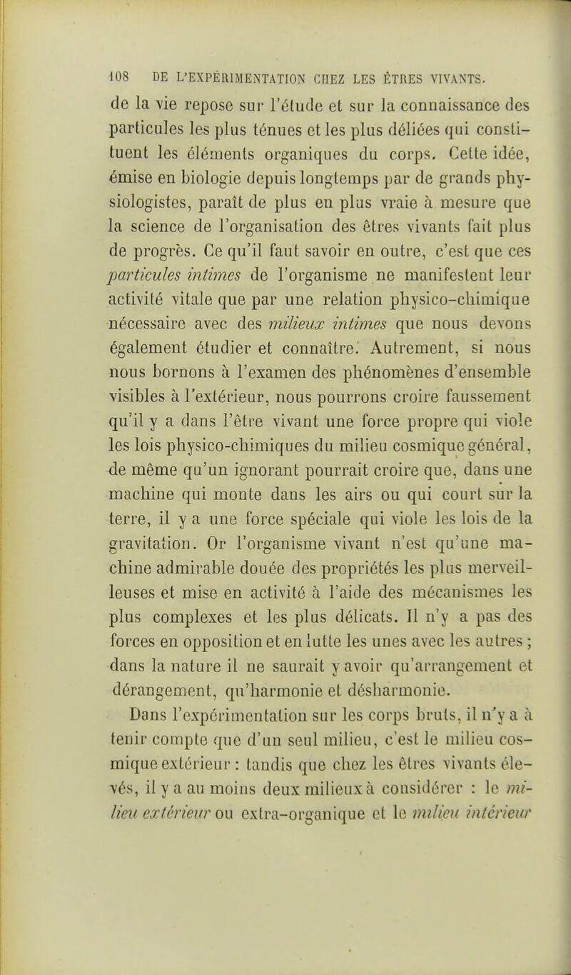 de la vie repose sur l'élude et sur la connaissance des particules les plus ténues et les plus déliées qui consti- tuent les éléments organiques du corps. Cette idée, émise en biologie depuis longtemps par de grands phy- siologistes, paraît de plus en plus vraie à mesure que la science de l'organisation des êtres vivants fait plus de progrès. Ce qu'il faut savoir en outre, c'est que ces jMrticules intimes de l'organisme ne manifestent leur activité vitale que par une relation physico-chimique nécessaire avec des milieux intimes que nous devons également étudier et connaître.' Autrement, si nous nous bornons à l'examen des phénomènes d'ensemble visibles à l'extérieur, nous pourrons croire faussement qu'il y a dans l'être vivant une force propre qui viole les lois physico-chimiques du milieu cosmique général, de même qu'un ignorant pourrait croire que, dans une machine qui monte dans les airs ou qui court sur la terre, il y a une force spéciale qui viole les lois de la gravitation. Or l'organisme vivant n'est qu'une ma- chine admirable douée des propriétés les plus merveil- leuses et mise en activité à l'aide des mécanismes les plus complexes et les plus délicats. Il n'y a pas des forces en opposition et en lutte les unes avec les autres ; dans la nature il ne saurait y avoir qu'arrangement et dérangement, qu'harmonie et désharmonie. Dans l'expérimentation sur les corps bruts, il n'y a à tenir compte que d'un seul milieu, c'est le milieu cos- mique extérieur : tandis que chez les êtres vivants éle- vés, il y a au moins deux milieux à considérer : le mi- lieu extérieur ou extra-organique et le milieu intérieur