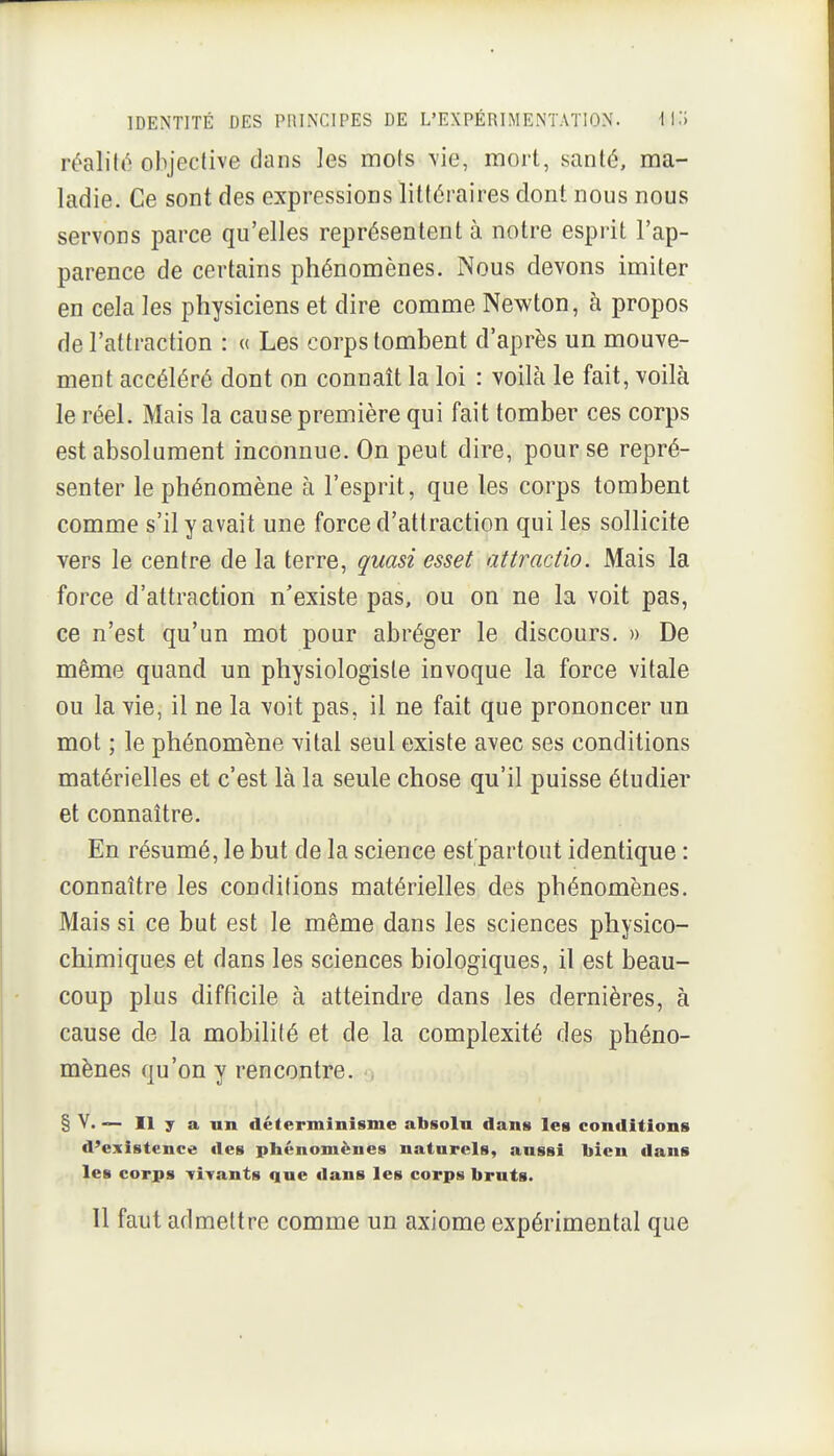 rônVûé objective dans ]es mots \ie, mort, santé, ma- ladie. Ce sont des expressions littéraires dont nous nous servons parce qu'elles représentent à notre esprit l'ap- parence de certains phénomènes. Nous devons imiter en cela les physiciens et dire comme Newton, à propos de l'attraction : « Les corps tombent d'après un mouve- ment accéléré dont on connaît la loi : voilà le fait, voilà le réel. Mais la cause première qui fait tomber ces corps est absolument inconnue. On peut dire, pour se repré- senter le phénomène à l'esprit, que les corps tombent comme s'il y avait une force d'attraction qui les sollicite vers le centre de la terre, quasi esset attractio. Mais la force d'attraction n'existe pas, ou on ne la voit pas, ce n'est qu'un mot pour abréger le discours. » De même quand un physiologiste invoque la force vitale ou la vie, il ne la voit pas, il ne fait que prononcer un mot ; le phénomène vital seul existe avec ses conditions matérielles et c'est là la seule chose qu'il puisse étudier et connaître. En résumé, le but de la science est'partout identique : connaître les conditions matérielles des phénomènes. Mais si ce but est le même dans les sciences physico- chimiques et dans les sciences biologiques, il est beau- coup plus difficile à atteindre dans les dernières, à cause de la mobilité et de la complexité des phéno- mènes qu'on y rencontre. § V. -— Il y a un déterminisme absolu dans les conditions d'existence des phénomènes naturels, aussi bien dans les corps Tiyants que tians les corps bruts. 11 faut admettre comme un axiome expérimental que