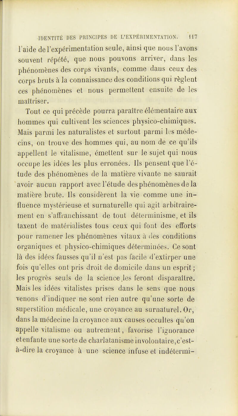 l'aide derexpôrimentalion seule, ainsi que nous l'avons souvent répété, que nous pouvons arriver, dans les phénomènes des corps vivants, comme dans ceux des corps bruts à la connaissance des conditions qui règlent ces phénomènes et nous permettent ensuite de les maîtriser. Tout ce qui précède pourra paraître élémentaire aux hommes qui cultivent les sciences physico-chimiques. Mais parmi les naturalistes et surtout parmi les méde- cins, on trouve des hommes qui, au nom de ce qu'ils appellent le vitalisme, émettent sur le sujet qui nous occupe les idées les plus erronées. Ils pensent que l'é- lude des phénomènes de la matière vivante ne saurait avoir aucun rapport avec l'étude desphénomènesdela matière brute. Us considèrent la vie comme une in- fluence mystérieuse et surnaturelle qui agit arbitraire- ment en s'afîranchissant de tout déterminisme, et ils taxent de matérialistes tous ceux qui font des efforts pour ramener les phénomènes vitaux à des conditions organiques et physico-chimiques déterminées. Ce sont là des idées fausses qu'il n'est pas facile d'extirper une fois qu'elles ont pris droit de domicile dans un esprit; les progrès seuls de la science .les feront disparaître. Mais les idées vitalistes prises dans le sens que nous venons d'indiquer ne sont rien autre qu'une sorte de superstition médicale, une croyance au surnaturel. Or, dans la médecine la croyance aux causes occultes qu'on appelle vitalisme ou autrement, favorise l'ignorance etenfante une sorte de charlatanisme involontaire,c'est- à-dire la croyance à une science infuse et indétermi-