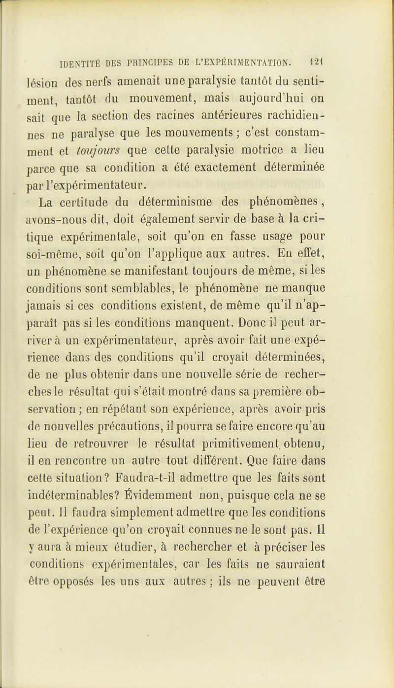 lésion des nerfs amenait une paralysie tantôt du senti- ment, tantôt du mouvement, mais aujourd'hui on sait que la section des racines antérieures rachidieu- nes ne paralyse que les mouvements ; c'est constam- ment et toujours que celte paralysie motrice a lieu parce que sa condition a été exactement déterminée par l'expérimentateur. La certitude du déterminisme des phénomènes, avons-nous dit, doit également servir de base à la cri- tique expérimentale, soit qu'on en fasse usage pour soi-même, soit qu'on l'applique aux autres. En effet, un phénomène se manifestant toujours de même, si les conditions sont semblables, le phénomène ne manque jamais si ces conditions existent, de môme qu'il n'ap- paraît pas si les conditions manquent. Donc il peut ar- river à un expérimentateur, après avoir fait une expé- rience dans des conditions qu'il croyait déterminées, de ne plus obtenir dans une nouvelle série de recher- ches le résultat qui s'était montré dans sa première ob- servation ; en répétant son expérience, après avoir pris de nouvelles jDrécautions, il pourra se faire encore qu'au lieu de retrouvrer le résultat primitivement, obtenu, il en rencontre un autre tout différent. Que faire dans cette situation? Faudra-t-il admettre que les faits sont indéterminables? Évidemment non, puisque cela ne se peut, 11 faudra simplement admettre que les conditions de l'expérience qu'on croyait connues ne le sont pas. Il y aura à mieux étudier, à rechercher et à préciser les conditions expérimentales, car les faits ne sauraient être opposés les uns aux autres; ils ne peuvent être