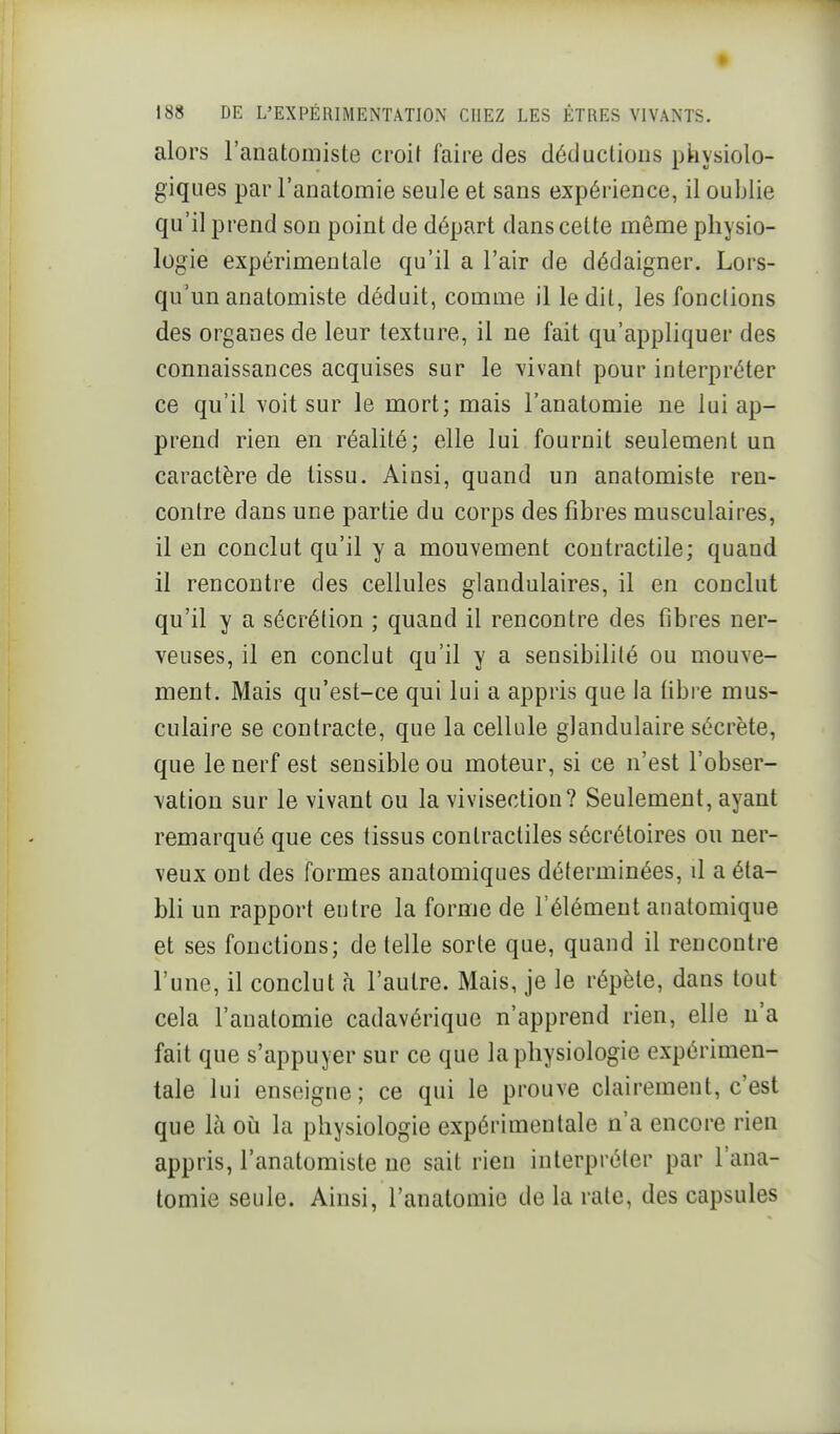 alors l'anatomiste croit faire des déductions physiolo- giques par l'anatomie seule et sans expérience, il oublie qu'il prend son point de départ dans cette même physio- logie expérimentale qu'il a l'air de dédaigner. Lors- qu'un anatomiste déduit, comme il ledit, les fonctions des organes de leur texture, il ne fait qu'appliquer des connaissances acquises sur le vivant pour interpréter ce qu'il voit sur le mort; mais l'anatomie ne lui ap- prend rien en réalité; elle lui fournit seulement un caractère de tissu. Ainsi, quand un anatomiste ren- contre dans une partie du corps des fibres musculaires, il en conclut qu'il y a mouvement contractile; quand il rencontre des cellules glandulaires, il en conclut qu'il y a sécrétion ; quand il rencontre des fibres ner- veuses, il en conclut qu'il y a sensibilité ou mouve- ment. Mais qu'est-ce qui lui a appris que la libre mus- culaire se contracte, que la cellule glandulaire sécrète, que le nerf est sensible ou moteur, si ce n'est l'obser- vation sur le vivant ou la vivisection? Seulement, ayant remarqué que ces tissus contractiles sécrétoires ou ner- veux ont des formes anatomiques déterminées, il a éta- bli un rapport entre la forme de l'élément anatomique et ses fonctions; dételle sorte que, quand il rencontre l'une, il conclut à l'autre. Mais, je le répète, dans tout cela l'anatomie cadavérique n'apprend rien, elle n'a fait que s'appuyer sur ce que la physiologie expérimen- tale lui enseigne; ce qui le prouve clairement, c'est que là où la physiologie expérimentale n'a encore rien appris, l'anatomiste ne sait rien interpréter par l'ana- tomie seule. Ainsi, l'anatomie de la rate, des capsules