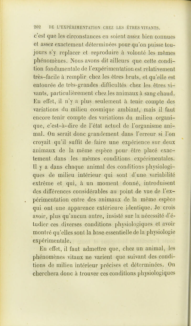 c'est que les circonstances en soient assez bien connues et assez exactement déterminées pour qu'on puisse tou- jours s'y replacer et reproduire à volonté les mêmes phénomènes. Nous avons dit ailleurs que cette condi- tion fondamentale de l'expérimentation est relativement très-facile à remplir chez les êtres bruts, et qu'elle est entourée de très-grandes difficultés chez les êtres vi- vants, particulièrement chez les animaux à sang chaud. En effet, il n'y a plus seulement à tenir compte des variations du milieu cosmique ambiant, mais il faut encore tenir compte des variations du milieu organi- que, c'est-à-dire de l'état actuel de l'organisme ani^ mal. On serait donc grandement dans l'erreur si l'on croyait qu'il suffît de faire une expérience sur deux animaux de la même espèce pour être placé exac- tement dans les mêmes conditions expérimentales. Tl y a à^ns chaque animal des conditions physiologi- ques de milieu intérieur qui sont d'une variabilité extrême et qui, à un moment donné, introduisent des différences considérables au point de vue de l'ex- périmentation entre des animaux de la même espèce qui ont une apparence extérieure identique. Je crois avoir, plus qu'aucun autre, insisté sur la nécessité d'é- tudier ces diverses conditions physiologiques et avoir montré qu'elles sont la base essentielle delà physiologie expérimentale. En effet, il faut admettre que, chez un animal, les phénomènes vitaux ne varient que suivant des condi- tions de milieu intérieur précises et déterminées. On cherchera donc à trouver ces conditions physiologiques