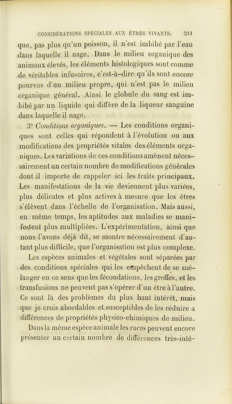 que, pas plus qu'un poisson, il n'esL imbibé par l'eau dans laquelle il nage. Dans le milieu organique des animaux élevés, les éléments histologiques sont comme de véritables infusoires, c'est-à-dire qu'ils sont encore pourvus d'un milieu propre, qui n'est pas le milieu organique général. Ainsi le globule du sang est im- bibé par un liquide qui diti'ère delà liqueur sanguine dans laquelle il nage. 3° Conditions organiques. — Les conditions organi- ques sont celles qui répondent à l'évolution ou aux modifications des propriétés vitales des éléments orga- niques. Les variations de ces conditions amènent néces- sairement un certain nombre de modifications générales dont il importe de rappeler ici les traits principaux. Les manifestations de la vie deviennent plus variées, plus délicates et plus actives à mesure que les êtres s'élèvent dans l'échelle de l'organisation. Mais aussi, en même temps, les aptitudes aux maladies se mani- festent plus multipliées. L'expérimentation, ainsi que nous l'avons déjà dit, se montre nécessairement d'au- tant plus difficile, que l'organisation est plus complexe. Les espèces animales et végétales sont séparées par des conditions spéciales qui les empêchent de se mé- langer en ce sens que les fécondations, les greffes, et les transfusions ne peuvent pas s'opérer d'un être à l'autre. Ce sont là des problèmes du plus haut intérêt, mais que je crois abordables et susceptibles de les réduire a différences de propriétés physico-chimiques de milieu. Dans la même espèce animale les races peuvent encore présenter un certain nombre de différences très-iuté-