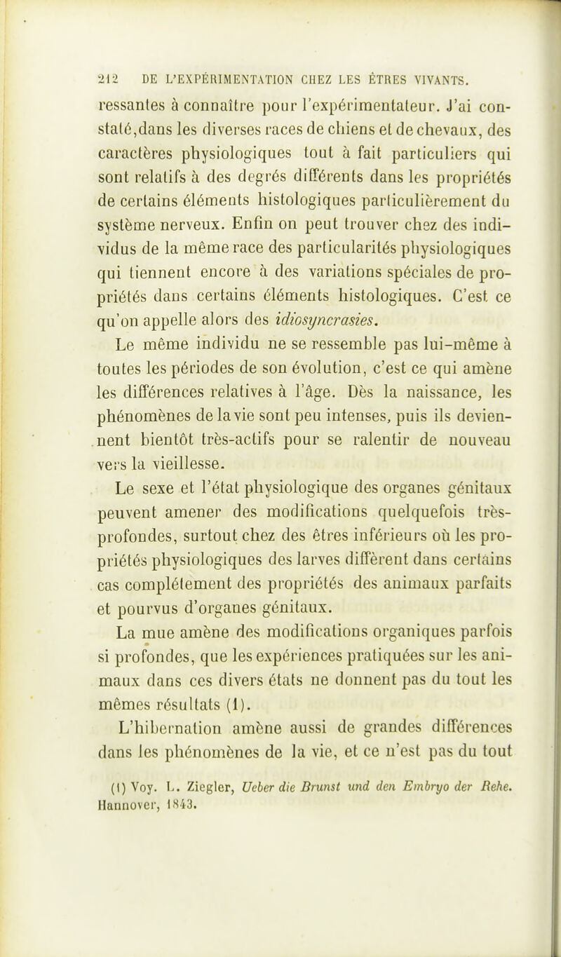 Fessantes à connaître pour l'expérimentateur. J'ai con- staté,dans les diverses races de chiens et de chevaux, des caractères physiologiques tout à fait particuliers qui sont relatifs à des degrés différents dans les propriétés de certains éléments histologiques parliculièrement du système nerveux. Enfin on peut trouver chez des indi- vidus de la même race des particularités physiologiques qui tiennent encore à des variations spéciales de pro- priétés dans certains éléments histologiques. C'est ce qu'on appelle alors des idiosyncrasies. Le même individu ne se ressemble pas lui-même à toutes les périodes de son évolution, c'est ce qui amène les différences relatives à l'âge. Dès la naissance, les phénomènes de la vie sont peu intenses, puis ils devien- nent bientôt très-actifs pour se ralentir de nouveau vers la vieillesse. Le sexe et l'état physiologique des organes génitaux peuvent amener des modifications quelquefois très- profondes, surtout chez des êtres inférieurs oti les pro- priétés physiologiques des larves diffèrent dans certains cas complètement des propriétés des animaux parfaits et pourvus d'organes génitaux. La mue amène des modifications organiques parfois si profondes, que les expériences pratiquées sur les ani- maux dans ces divers états ne donnent pas du tout les mêmes résultats (1). L'hibernation amène aussi de grandes différences dans les phénomènes de la vie, et ce n'est pas du tout (I) Voy. L. Ziegler, Ueber die Brunst und den Embryo der Rehe. Hannover, 1843.