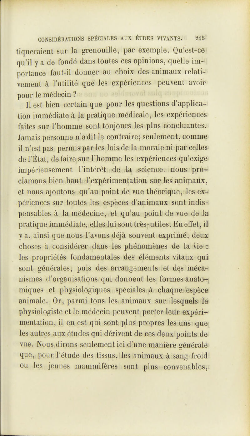 tiqueraient sur la grenouille, par exemple. Qu'est-ce qu'il y a de fondé dans toutes ces opinions, quelle im- portance faut-il donner au choix des animaux relati- vement à l'utilité que les expériences peuvent avoir pour le médecin ? ; Il est bien certain que pour les questions d'applica- tion immédiate à la pratique médicale, les expériences faites sur l'homme sont toujours les plus concluantes. Jamais personne n'a dit le contraire; seulement, comme il n'est pas permis par les lois de la morale ni par celles de l'État, de faire sur l'homme les expériences qu'exige impérieusement l'intérêt de la- science, nous pro- clamons bien haut l'expérimentation sur les animaux, et nous ajoutons qu'au point de vue théorique, les ex- périences sur toutes les espèces d'animaux sont indis- pensables à la médecine, et qu'au point de vue de la pratique immédiate, elles lui sont très-utiles. En effet, il y a, ainsi que nous l'avons déjà souvent exprimé, deux choses à considérer dans les phénomènes de la vie : les propriétés fondamentales des éléments vitaux qui sont générales, puis des arrangements et des méca- nismes d'organisations qui donnent les formes anato- miques et physiologiques spéciales à chaque espèce animale. Or, parmi tous les animaux sur lesquels le physiologiste et le médecin peuvent porter leur expéri- mentation, il en est qui sont plus propres les uns que les autres aux études qui dérivent de ces deux points de vue. Nous dirons seulement ici d'une manière générale que, pour l'étude des tissus, les animaux à sang froid ou les jeunes mammifères sont plus convenables,