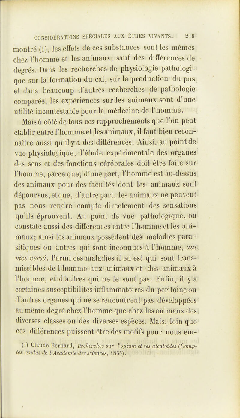 montré (1), les effets de ces substances sont les mêmes chez l'homme et les animaux, sauf des différences de degrés. Dans les recherches de physiologie pathologi- que sur la formation du cal, sur la production du pus et dans beaucoup d'autres recherches de pathologie comparée, les expériences sur les animaux sont d'une utilité incontestable pour la médecine de l'homme. Mais à côté de tous ces rapprochements que l'on peut établir entre l'homme, et les animaux, il faut bien recon- naître aussi qu'il y a des différences. Ainsi, au point de vue physiologique, l'étude expérimentale des organes des sens et des fonctions cérébrales doit être faite sur l'homme, parce que^ d'une part, l'homme est au-dessus des animaux pour des facultés dont les animaux sont dépourvus, et que, d'autre part, les animaux ne peuvent pas nous rendre compte directement des sensations qu'ils éprouvent. Au point de vue pathologique, on constate aussi des différences entre l'homme et les ani- maux; ainsi les animaux possèdent des maladies para- sitiques ou autres qui sont inconnues à l'homme, aut vice versa. Parmi ces maladies il en est qui sont trans- missibles de l'homme aux animaux et des animaux à l'homme, et d'autres qui ne le sont pas. Enfin, il y a certaines susceptibilités inflammatoires du péritoine ou d'autres organes qui ne se rencontrent pas développées • au même degré chez l'homme que chez les animaux des, diverses classes ou des diverses espèces. Mais, loin que ces différences puissent être des motifs pour nous em- (I) Claude Bernai'd, Recherches sur l'opium et ses alcaloïdes [Comp- tes rendus de VAcadémie des sciences, \ 864). ' •