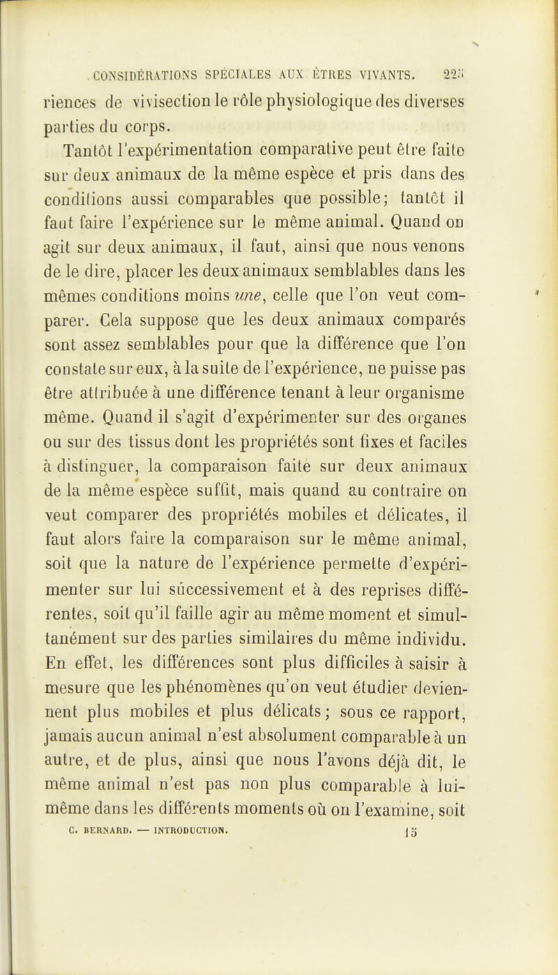 riences de vivisection le rôle physiologique des diverses parties du corps. Tantôt l'expérimentation comparative peut être faite sur deux animaux de la même espèce et pris dans des condilions aussi comparables que possible; tantôt il faut faire l'expérience sur le même animal. Quand on agit sur deux animaux, il faut, ainsi que nous venons de le dire, placer les deux animaux semblables dans les mêmes conditions moins une, celle que l'on veut com- parer. Cela suppose que les deux animaux comparés sont assez semblables pour que la différence que l'on constate sur eux, à la suite de l'expérience, ne puisse pas être atlribuée à une différence tenant à leur organisme même. Quand il s'agit d'expérimenter sur des organes ou sur des tissus dont les propriétés sont fixes et faciles à distinguer, la comparaison faite sur deux animaux de la même espèce suffit, mais quand au contraire on veut comparer des propriétés mobiles et délicates, il faut alors faire la comparaison sur le même animal, soit que la nature de l'expérience permette d'expéri- menter sur lui successivement et à des reprises diffé- rentes, soit qu'il faille agir au même moment et simul- tanément sur des parties similaires du même individu. En effet, les différences sont plus difficiles à saisir à mesure que les phénomènes qu'on \eut étudier devien- nent plus mobiles et plus délicats; sous ce rapport, jamais aucun animal n'est absolument comparable à un autre, et de plus, ainsi que nous l'avons déjà dit, le même animal n'est pas non plus comparable à lui- même dans les différents moments oii on l'examine, soit C. BERNARD. — INTRODUCTION.