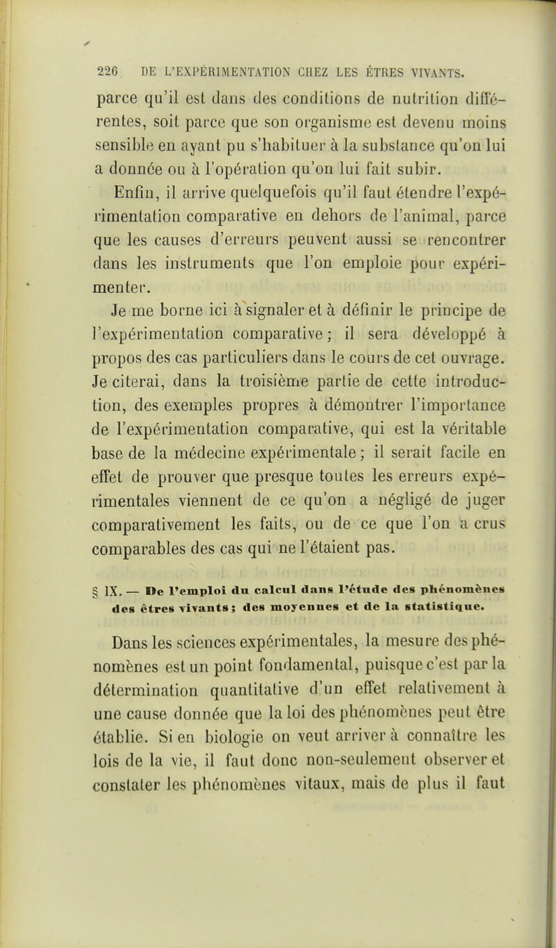 parce qu'il est dans des conditions de nutrition diffé- rentes, soit parce que son organisme est devenu moins sensible en ayant pu s'habituer à la substance qu'on lui a donnée ou à l'opération qu'on lui fait subir. Enfin, il arrive quelquefois qu'il faut étendre l'expé- rimentation comparative en dehors de l'animal, parce que les causes d'erreurs peuvent aussi se rencontrer dans les instruments que l'on emploie pour expéri- menter. Je me borne ici à signaler et à définir le principe de l'expérimentation comparative ; il sera développé à propos des cas particuliers dans le cours de cet ouvrage. Je citerai, dans la troisième partie de cette introduc- tion, des exemples propres à démontrer l'importance de l'expérimentation comparative, qui est la véritable base de la médecine expérimentale ; il serait facile en effet de prouver que presque toutes les erreurs expé- rimentales viennent de ce qu'on a négligé de juger comparativement les faits, ou de ce que l'on a crus comparables des cas qui ne l'étaient pas. § IX. — De l'emploi du calcul dans l'étude des phénomènes des êtres Tivants ; des moyennes et de la statistique. Dans les sciences expérimentales, la mesure des phé- nomènes est un point fondamental, puisque c'est parla détermination quantitative d'un effet relativement à une cause donnée que la loi des pliénomèues peut être établie. Sien biologie on veut arriver à connaître les lois de la vie, il faut donc non-seulement observer et constater les phénomènes vitaux, mais de plus il faut