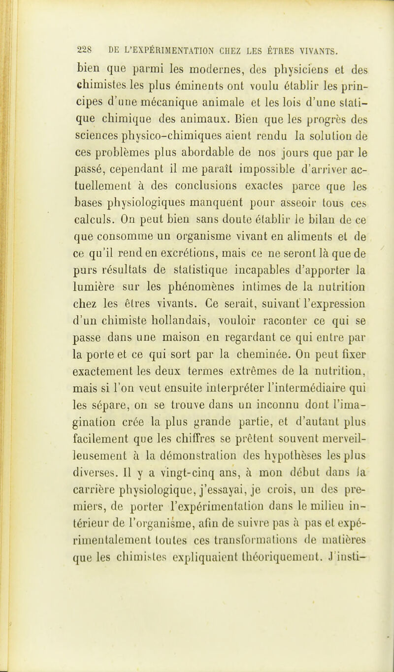 bien que parmi les modernes, des physiciens et des chimistes les plus émineuts ont voulu établir les prin- cipes d'une mécanique animale et les lois d'une stati- que chimique des animaux. Bien que les progrès des sciences physico-chimiques aient rendu la solution de ces problèmes plus abordable de nos jours que par le passé, cependant il me paraît impossible d'arriver ac- tuellement à des conclusions exactes parce que les bases physiologiques manquent pour asseoir tous ces calculs. On peut bien sans doute établir le bilan de ce que consomme un organisme vivant en aliments et de ce qu'il rend en excrétions, mais ce ne seront là que de purs résultats de statistique incapables d'apporter la lumière sur les phénomènes intimes de la nutrition chez les êtres vivants. Ce serait, suivant l'expression d'un chimiste hollandais, vouloir raconter ce qui se passe dans une maison en regardant ce qui entre par la porte et ce qui sort par la cheminée. On peut fixer exactement les deux termes extrêmes de la nutrition, mais si l'on veut ensuite interpréter l'intermédiaire qui les sépare, on se trouve dans un inconnu dont l'ima- gination crée la plus grande partie, et d'autant plus facilement que les chiffres se prêtent souvent merveil- leusement à la démonstration des hypothèses les plus diverses. Il y a vingt-cinq ans, à mon début dans la carrière physiologique, j'essayai, je crois, un des pre- miers, de porter l'expérimentation dans le milieu in- térieur de l'organisme, afin de suivre pas à pas et expé- rimentalement toutes ces transforinalions de matières que les chimistes expliquaient théoriquemeut. J'insti-