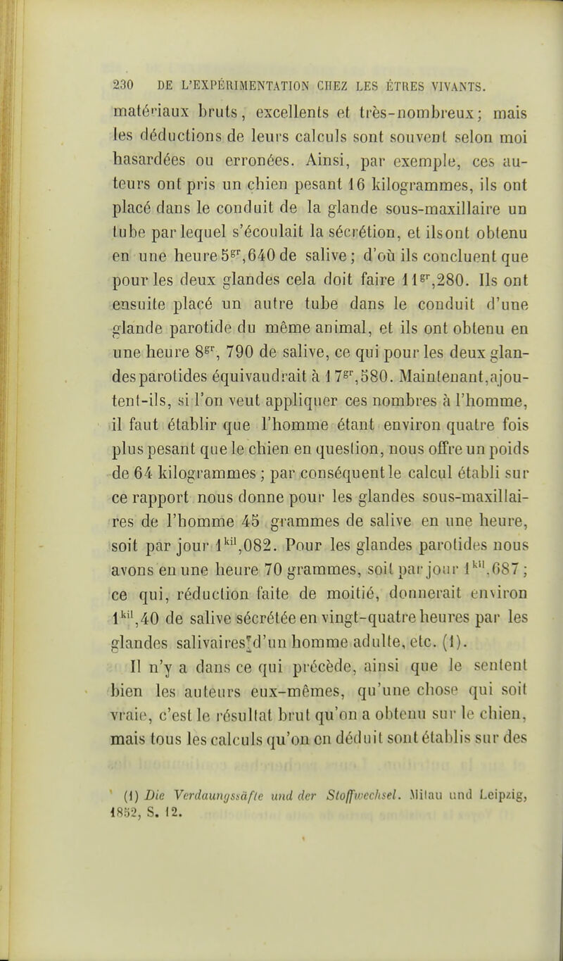 maténaux bruts, excellents et très-nombreux; mais les déductions de leurs calculs sont souvent selon moi hasardées ou erronées. Ainsi, par exemple, ces au- teurs ont pris un chien pesant 16 kilogrammes, ils ont placé dans le conduit de la glande sous-maxillaire un tube par lequel s'écoulait la sécrétion, et ilsont obtenu en' une heure5s^640de salive; d'où ils concluent que pour les deux glandes cela doit faire Hs',280. Ils ont ensuite placé un autre tube dans le conduit d'une glande parotide du même animal, et ils ont obtenu en une heure 790 de salive, ce qui pour les deux glan- des parotides équivaudrait à 1 7s',580. Maintenant,ajou- tent-ils, si l'on veut appliquer ces nombres à l'homme, il faut établir que l'homme étant environ quatre fois plus pesant que le chien en question, nous offre un poids de 64 kilogrammes ; par conséquent le calcul établi sur ce rapport nous donne pour les glandes sous-maxillai- res de l'homme 45 grammes de salive en une heure, soit par jour l'',082. Pour les glandes parotides nous avons en une heure 70 grammes, soit par jour l''.687 ; ce qui, réduction faite de moitié, dounerait environ l''*',40 de salive sécrétée en vingt-quatre heures par les glandes salivairesy un homme adulte, etc. (1). Il n'y a dans ce qui précède, ainsi que le sentent bien les auteurs eux-mêmes, qu'une chose qui soit vraie, c'est le résultat brut qu'on a obtenu sur le chien, mais tous les calculs qu'on en déduit sont établis sur des {\) Die Verdaunijssàflc und dcr Sloffivcchsel. Milau iind Leipzig, 1852, S. \2.